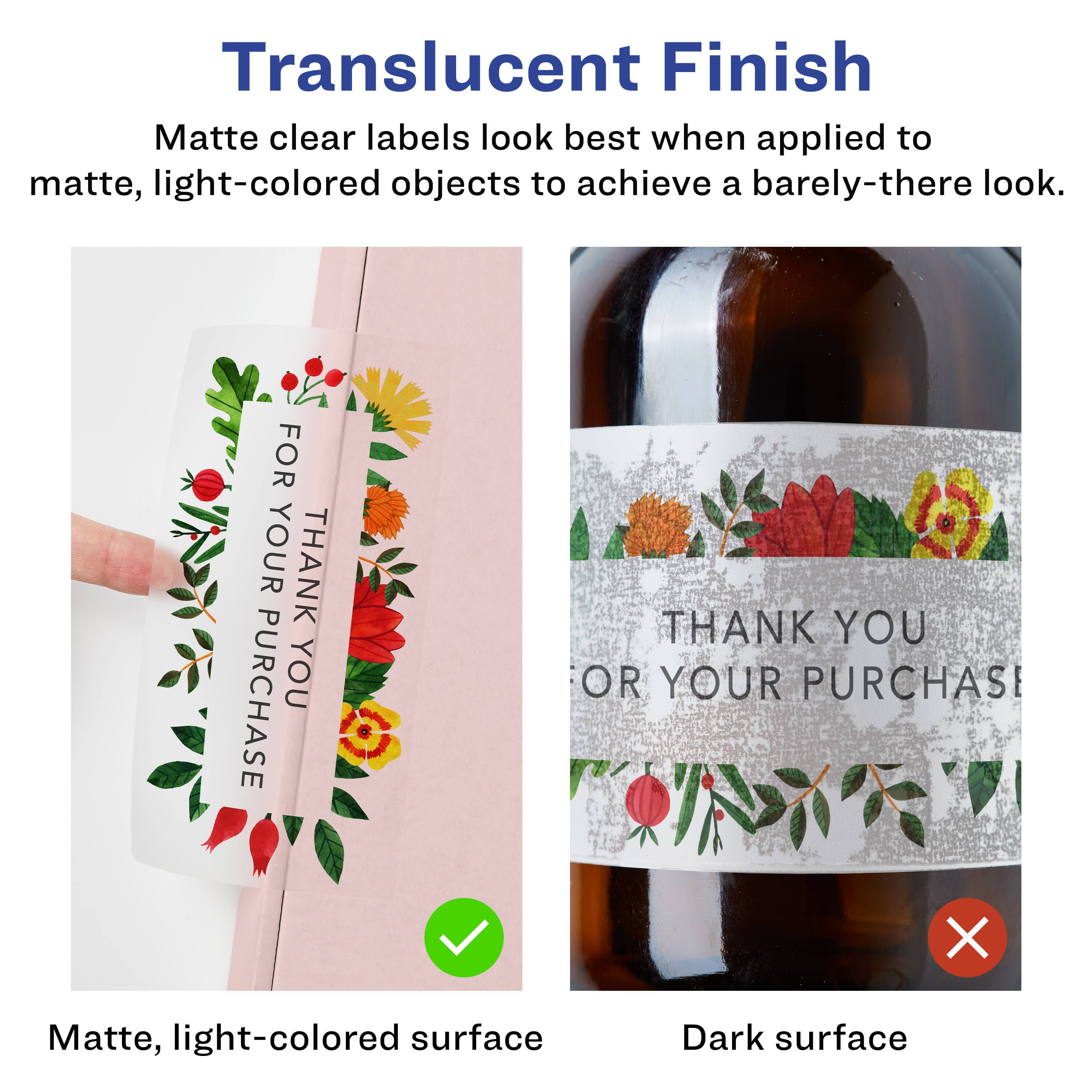 Translucent Finish  
Matte clear labels look best when applied to matte, light-colored objects to achieve a barely-there look.  

FOR YOUR THANK PURCHASE  
THANK YOU  
OR YOUR PURCHAS  

Matte, light-colored surface  
Dark surface