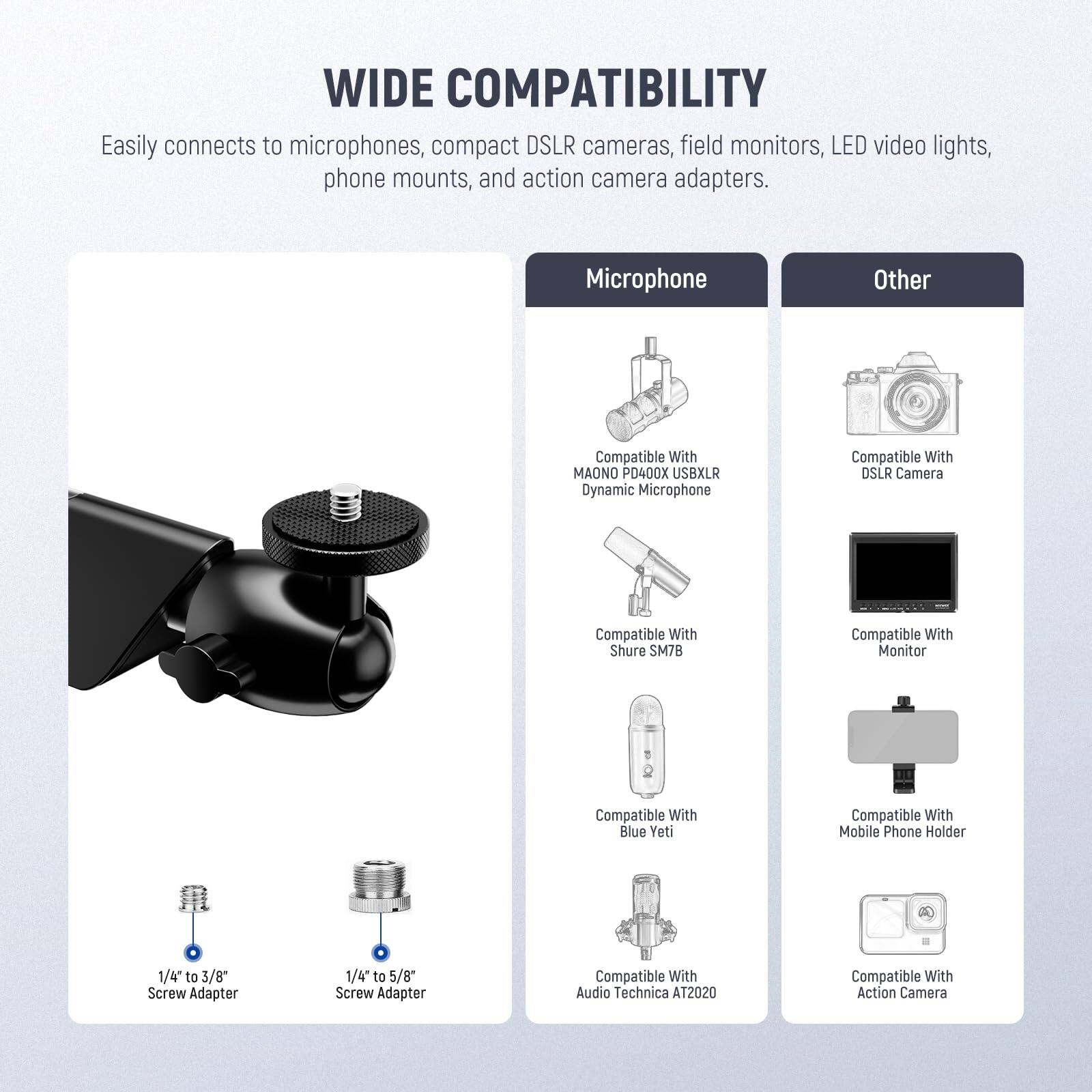 WIDE COMPATIBILITY  
Easily connects to microphones, compact DSLR cameras, field monitors, LED video lights, phone mounts, and action camera adapters.

**Microphone**  
- Compatible With MAONO P0400X USB/XLR Dynamic Microphone  
- Compatible With Shure SM7B  
- Compatible With Blue Yeti  
- Compatible With Audio Technica AT2020  

**Other**  
- Compatible With DSLR Camera  
- Compatible With Monitor  
- Compatible With Mobile Phone Holder  
- Compatible With Action Camera  

**Adapters**  
- 1/4" to 3/8" Screw Adapter  
- 1/4" to 5/8" Screw Adapter