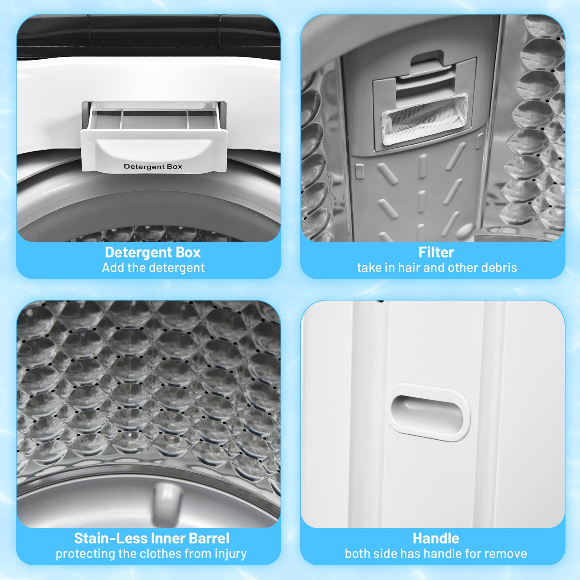 - Detergent Box
  - Add the detergent

- Filter
  - take in hair and other debris

- Stain-Less Inner Barrel
  - protecting the clothes from injury

- Handle
  - both side has handle for remove