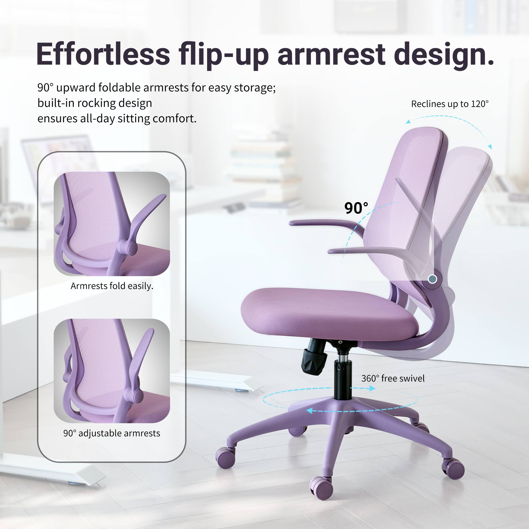 Effortless flip-up armrest design. 90° upward foldable armrests for easy storage; built-in rocking design ensures all-day sitting comfort. Armrests fold easily. 360° free swivel. 90° adjustable armrests.