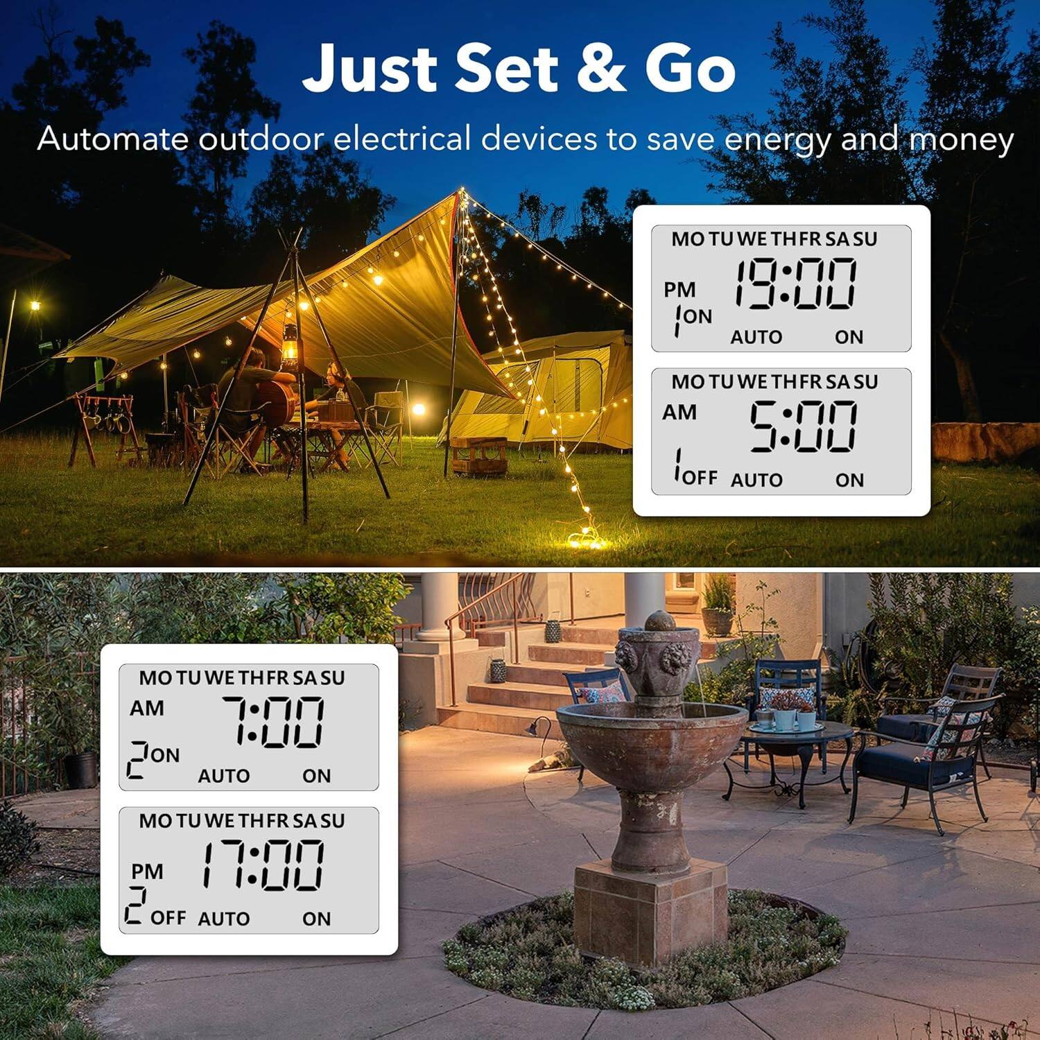 Just Set & Go  
Automate outdoor electrical devices to save energy and money  

MO TU WE TH FR SA SU  
PM 19:00  
1 ON  
AUTO ON  

MO TU WE TH FR SA SU  
AM 5:00  
1 OFF  
AUTO ON  

MO TU WE TH FR SA SU  
AM 7:00  
2 ON  
AUTO ON  

MO TU WE TH FR SA SU  
PM 17:00  
2 OFF  
AUTO ON