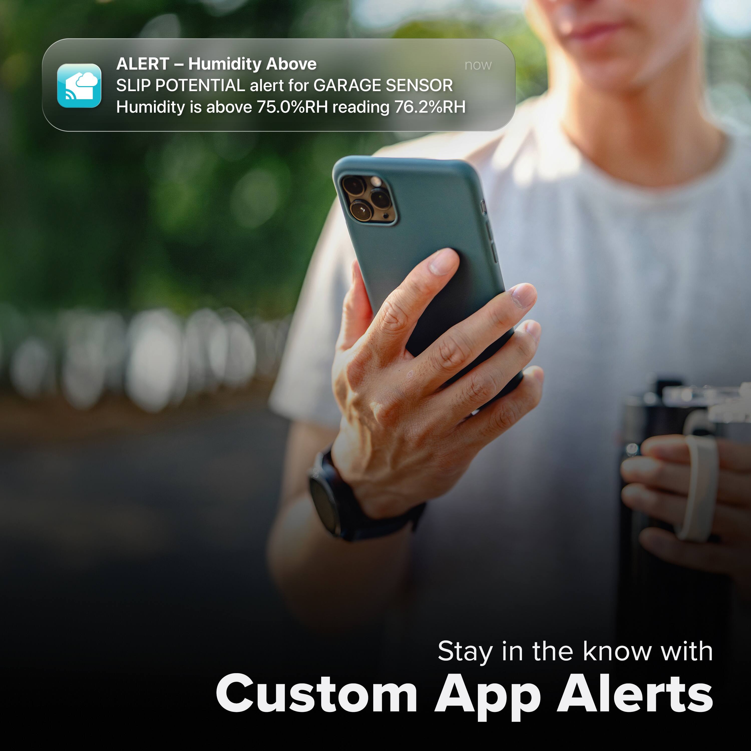 ALERT - Humidity Above  
SLIP POTENTIAL alert for GARAGE SENSOR  
Humidity is above 75.0%RH reading 76.2%RH  

Stay in the know with Custom App Alerts