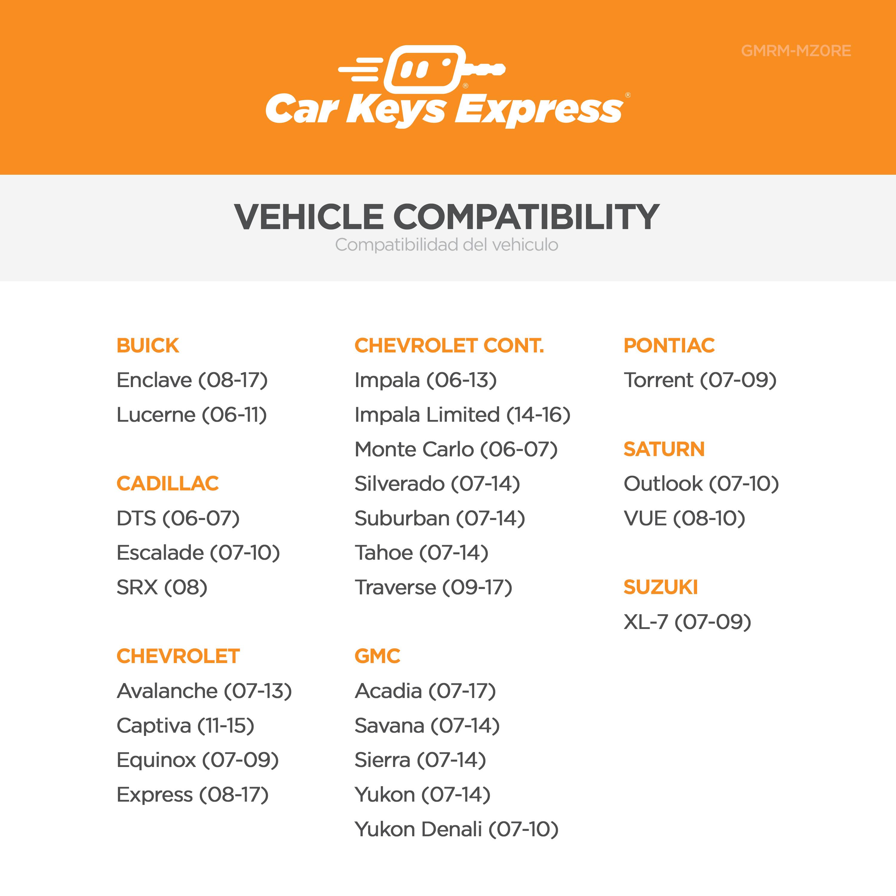 GMRM-MZORE Car Keys Express

VEHICLE COMPATIBILITY  
Compatibilidad del vehículo

BUICK  
Enclave (08-17)  
Lucerne (06-11)

CADILLAC  
DTS (06-07)  
Escalade (07-10)  
SRX (08)

CHEVROLET  
Impala (06-13)  
Impala Limited (14-16)  
Monte Carlo (06-07)  
Silverado (07-14)  
Suburban (07-14)  
Tahoe (07-14)  
Traverse (09-17)  
Avalanche (07-13)  
Captiva (11-15)  
Equinox (07-09)  
Express (08-17)

GMC  
Acadia (07-17)  
Savana (07-14)  
Sierra (07-14)  
Yukon (07-14)  
Yukon Denali (07-10)

PONTIAC  
Torrent (0