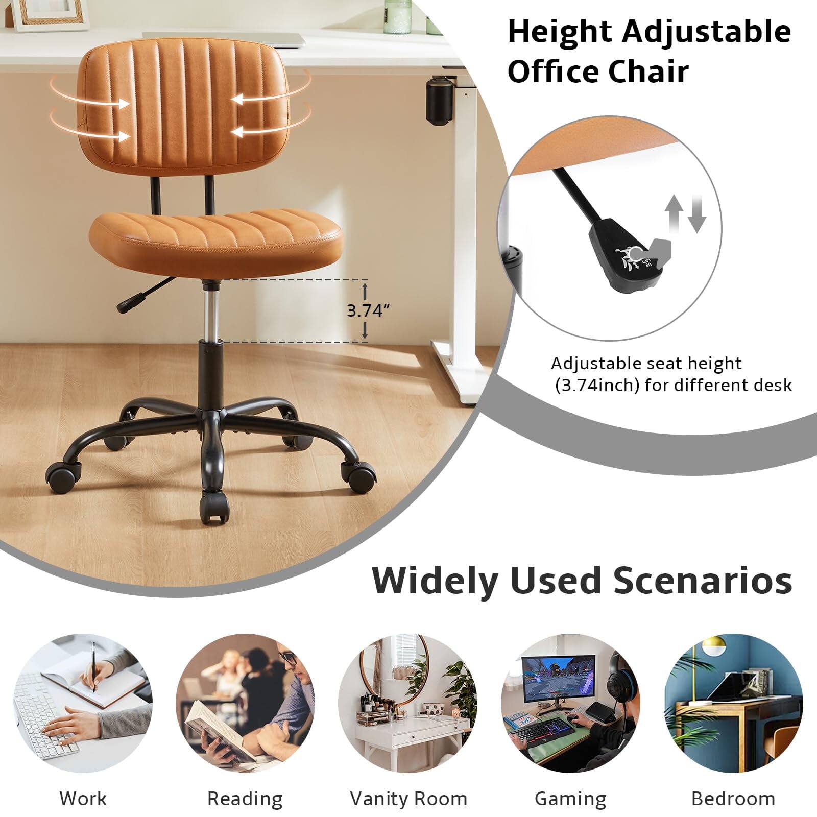Height Adjustable Office Chair

Adjustable seat height (3.74 inch) for different desk

Widely Used Scenarios

Work  
Reading  
Vanity Room  
Gaming  
Bedroom