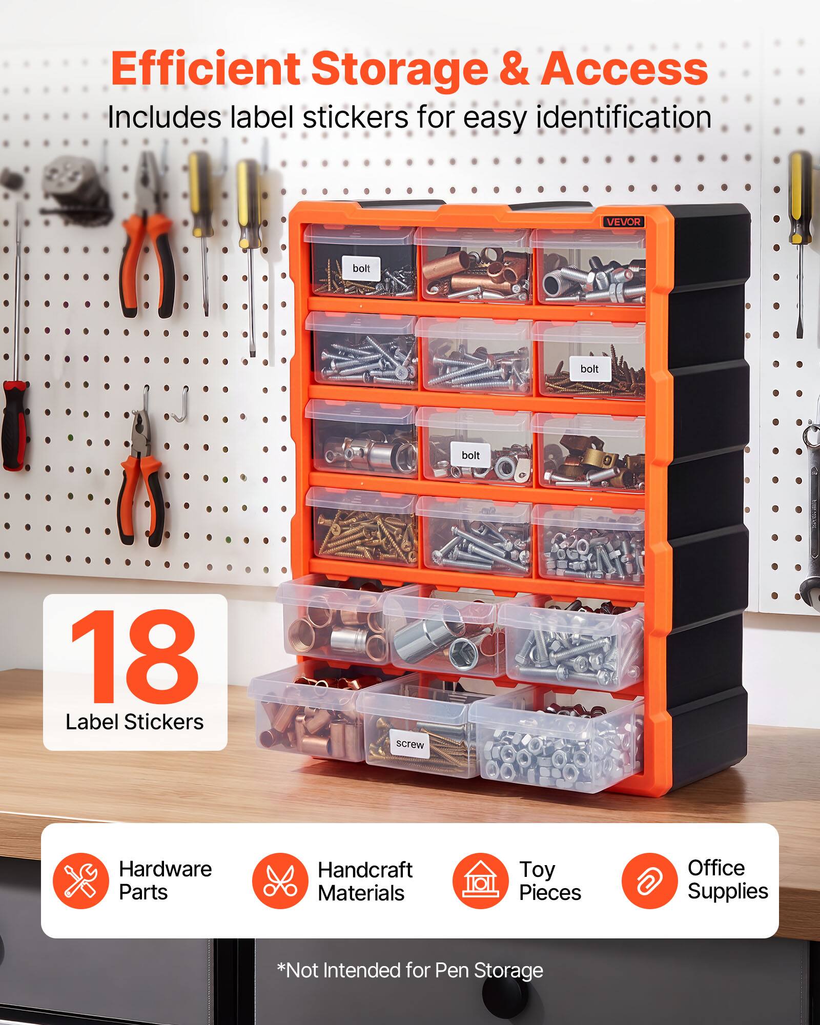 Efficient Storage & Access  
Includes label stickers for easy identification  
VEVOR  
18 Label Stickers  
Hardware Parts  
Handcraft Materials  
Toy Pieces  
Office Supplies  
*Not Intended for Pen Storage