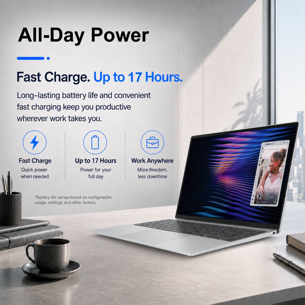 All-Day Power  
Fast Charge. Up to 17 Hours.  
Long-lasting battery life and convenient fast charging keep you productive wherever work takes you.  

Fast Charge  
Quick power when needed  

Up to 17 Hours  
Power for your full day  

Work Anywhere  
More freedom, less downtime  

*Battery life varies based on configuration, usage, settings, and other factors.