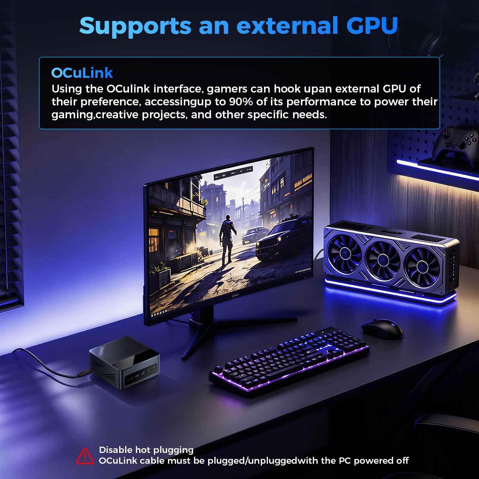 Supports an external GPU

OCuLink
Using the OCuLink interface, gamers can hook up an external GPU of their preference, accessing up to 90% of its performance to power their gaming, creative projects, and other specific needs.

Disable hot plugging
OCuLink cable must be plugged/unplugged with the PC powered off