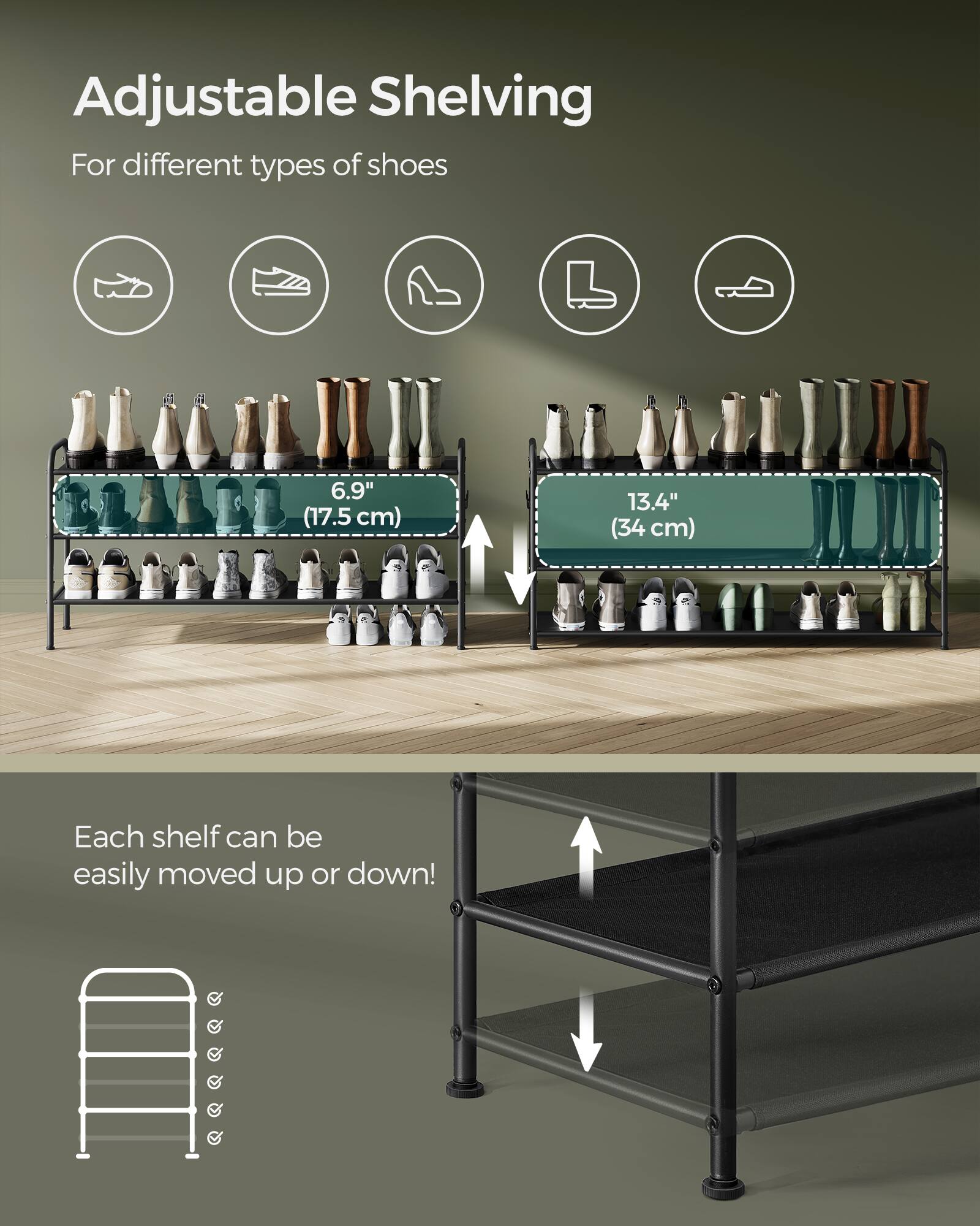 Adjustable Shelving  
For different types of shoes  

6.9" (17.5 cm)  
13.4" (34 cm)  

Each shelf can be easily moved up or down!