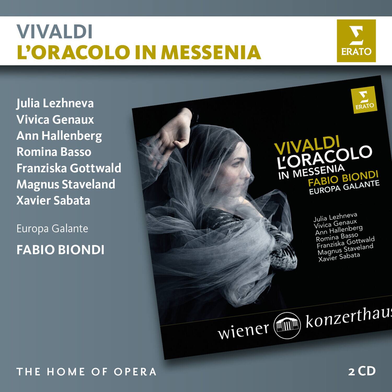 VIVALDI  
L'ORACOLO IN MESSENIA  

Julia Lezhneva  
Vivica Genaux  
Ann Hallenberg  
Romina Basso  
Franziska Gottwald  
Magnus Staveland  
Xavier Sabata  

Europa Galante  
FABIO BIONDI  

THE HOME OF OPERA  

ERATO  

VIVALDI  
L'ORACOLO  
IN MESSENIA  
FABIO BIONDI  
EUROPA GALANTE  

Julia Lezhneva  
Vivica Genaux  
Ann Hallenberg  
Romina Basso  
Franziska Gottwald  
Magnus Staveland  
Xavier Sabata  

wiener konzerthaus  

2 CD