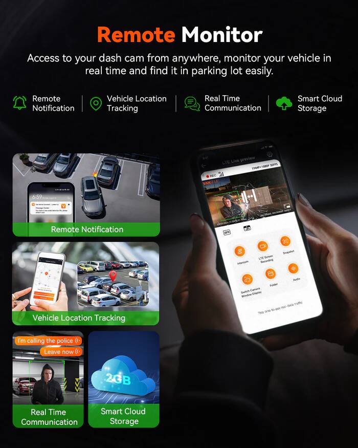 Remote Monitor Access to your dash cam from anywhere, monitor your vehicle in real time and find it in parking lot easily. Remote Notification Vehicle Location Tracking Real Time Communication Smart Cloud Storage B41 preview LTE Live SOFPS 19449+1080P REC VANITELE 6:59 SAtIN Remote Notification hu ahotr 1 MS Intercam LITE Smart Recording Snapshot Vehicle Location Tracking Audio Polder Switch Camera Window Cingiae tratho - ne-tie Sne to hes I'm calling the police ((. Leave now 2GB Real Time Smart Cloud Communication Storage