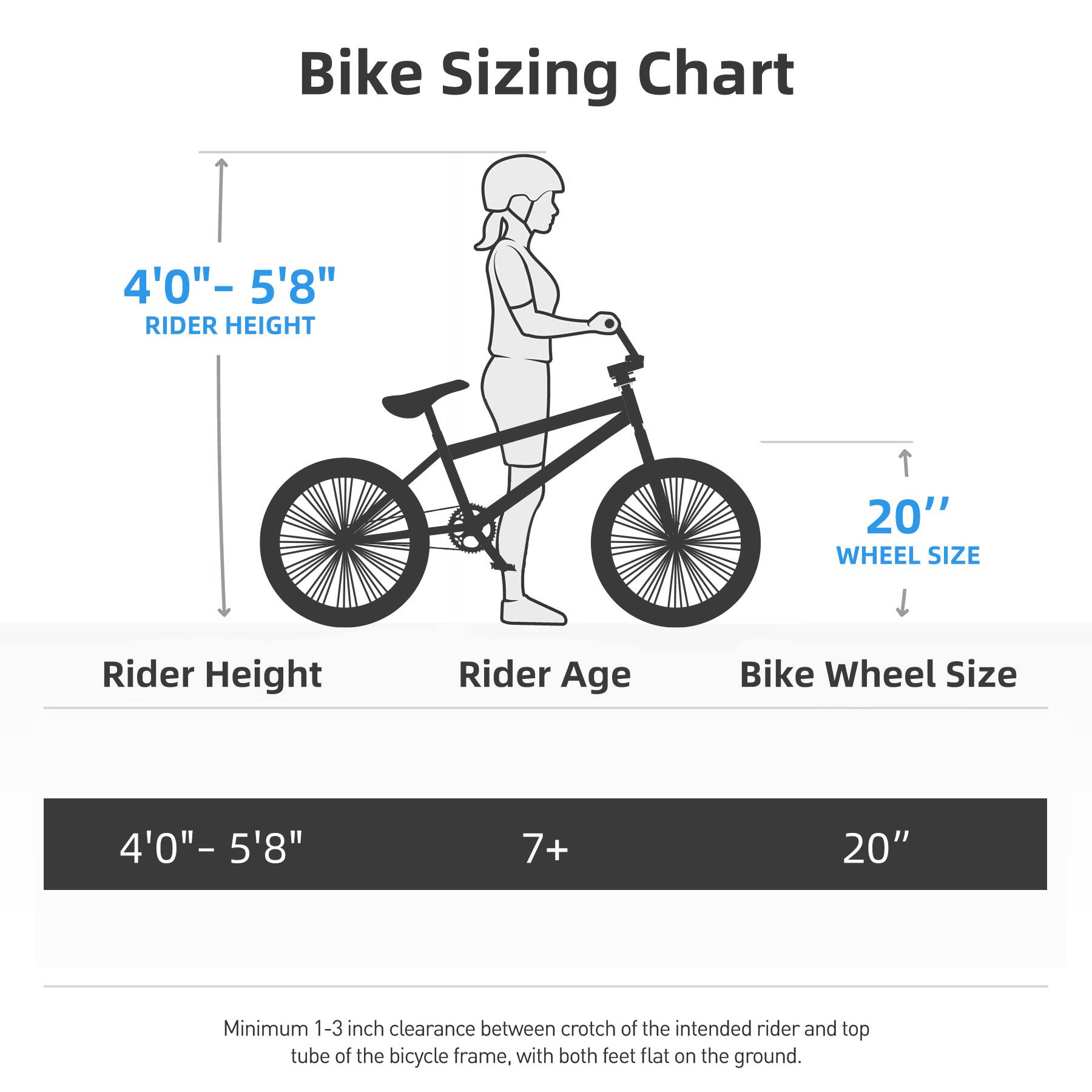 Bike Sizing Chart

4'0" - 5'8" RIDER HEIGHT

Rider Height | Rider Age | Bike Wheel Size
--- | --- | ---
4'0" - 5'8" | 7+ | 20"

Minimum 1-3 inch clearance between crotch of the intended rider and top tube of the bicycle frame, with both feet flat on the ground.