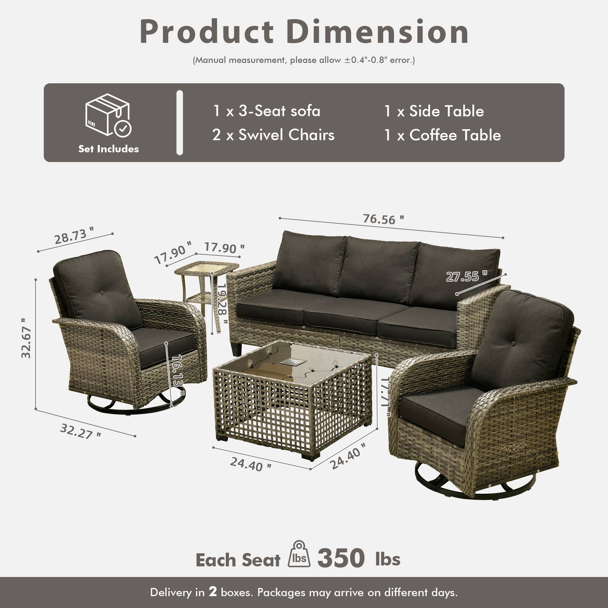 Product Dimension  
(Manual measurement, please allow ±0.4"-0.8" error.)

Set Includes  
1 x 3-Seat sofa  
2 x Swivel Chairs  
1 x Side Table  
1 x Coffee Table

Dimensions:  
- 3-Seat Sofa: 76.56" W x 28.73" D x 32.67" H  
- Swivel Chairs: 32.27" W x 17.90" D x 24.40" H  
- Side Table: 17.90" W x 17.71" D x 19.28" H  
- Coffee Table: 24.40" W x 24.40" D x 27.55" H  

Each Seat: 350 lbs  

Delivery in 2 boxes. Packages may arrive on different days.