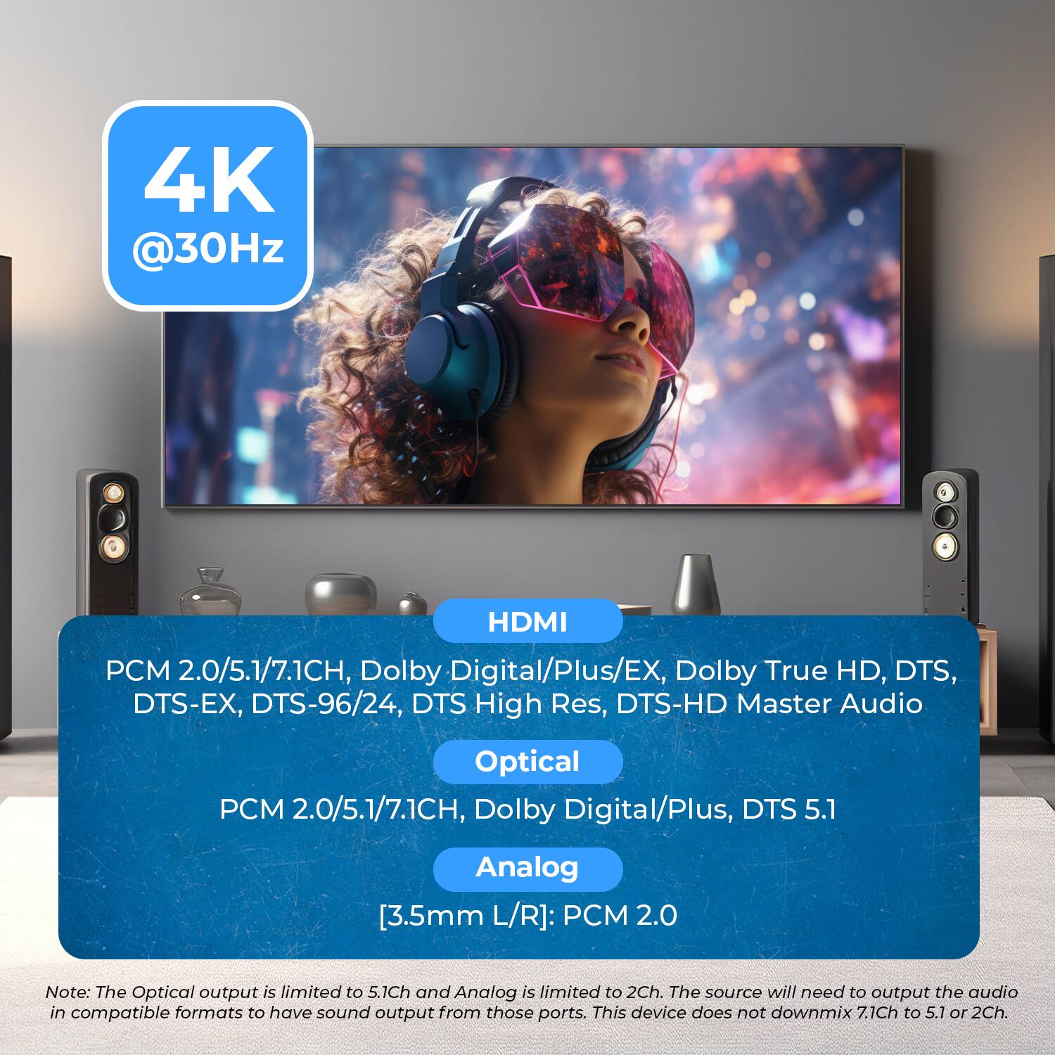 HDMI
PCM 2.0/5.1/7.1CH, Dolby Digital/Plus/EX, Dolby True HD, DTS, DTS-EX, DTS-96/24, DTS High Res, DTS-HD Master Audio
Optical
PCM 2.0/5.1/7.1CH, Dolby Digital/Plus, DTS 5.1
Analog
[3.5mm L/R]: PCM 2.0
Note: The Optical output is limited to 5.1Ch and Analog is limited to 2Ch. The source will need to output the audio in compatible formats to have sound output from those ports. This device does not downmix 7.1Ch to 5.1 or 2Ch.