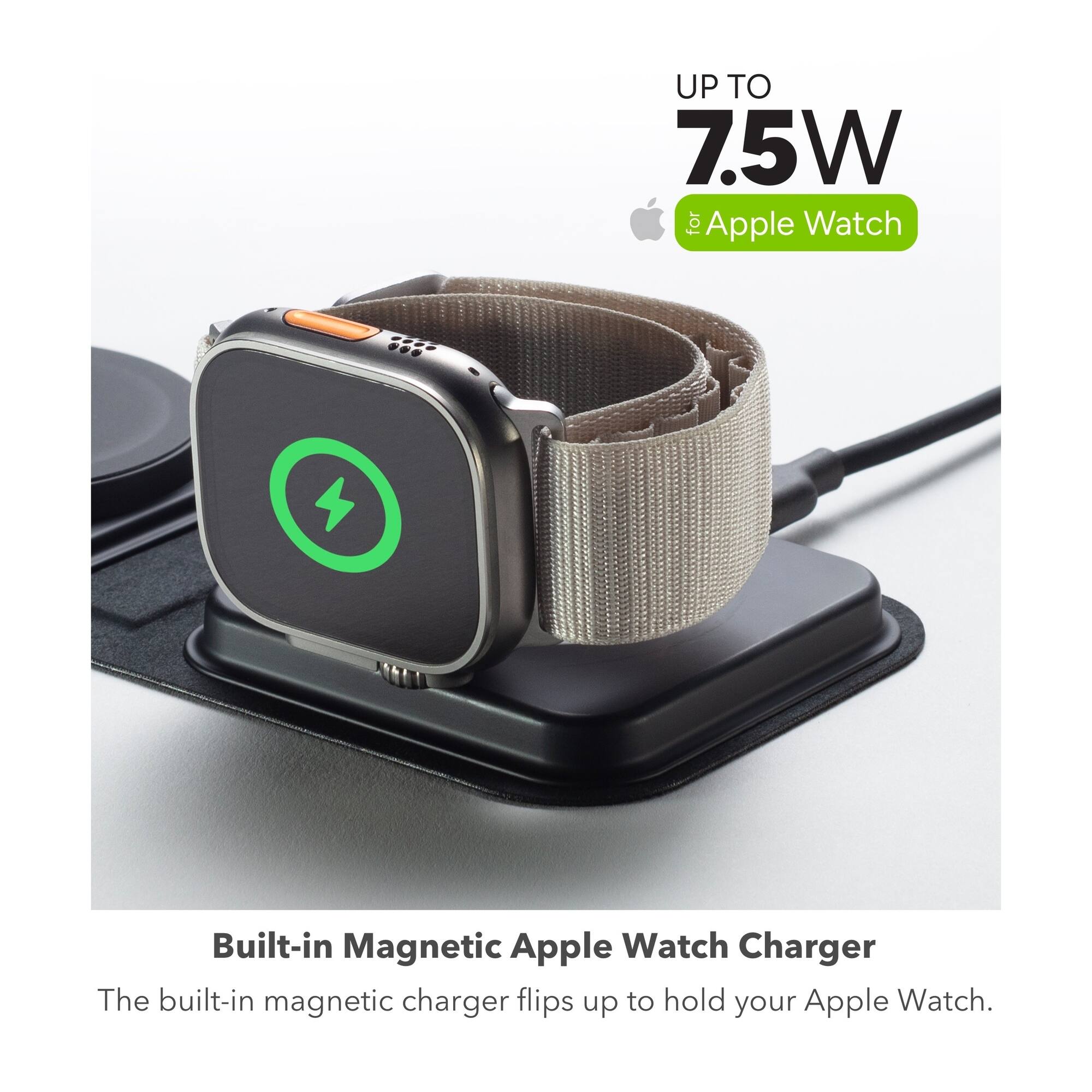 UP TO 7.5W for Apple Watch  
Built-in Magnetic Apple Watch Charger  
The built-in magnetic charger flips up to hold your Apple Watch.