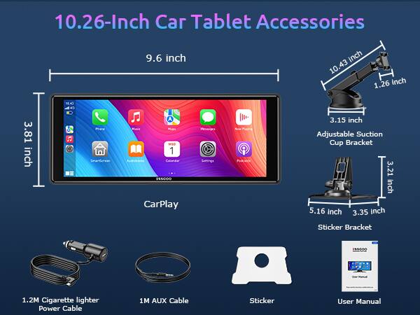 10.26-Inch Car Tablet Accessories

- 9.6 inch
- 10.43 inch
- 1.26 inch
- 3.81 inch
- 3.15 inch
- 3.21 inch
- 5.16 inch
- 3.35 inch

Phane SmartScreen A Mascc Mugs WEO 1 Cainndar CarPlay Messages

- Adjustable Suction Cup Bracket
- Sticker Bracket
- 1.2M Cigarette lighter Power Cable
- 1M AUX Cable
- Sticker
- User Manual