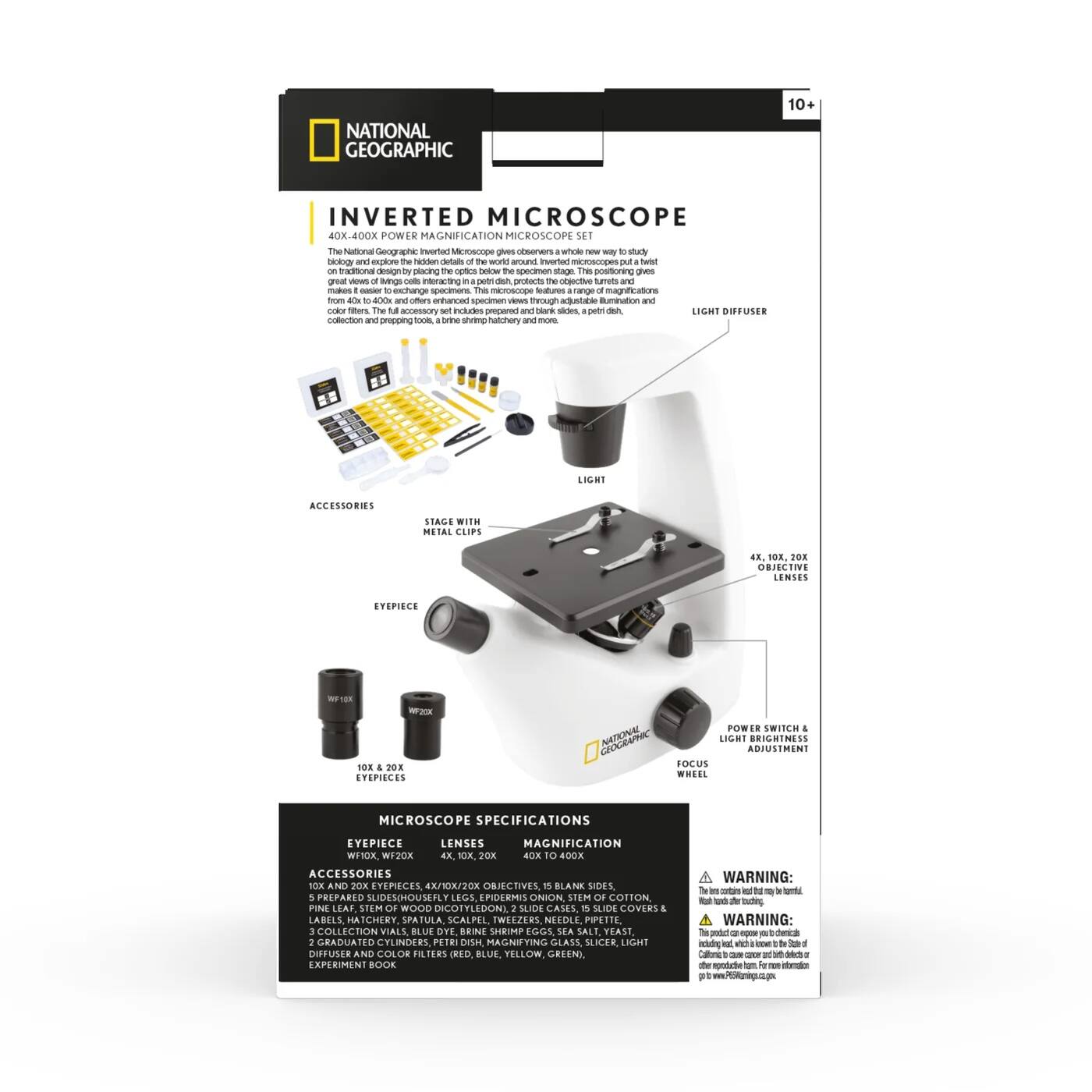 NATIONAL GEOGRAPHIC 10+ INVERTED MICROSCOPE 40X-400X POWER MAGNIFICATION MICROSCOPE SET

The National Geographic inverted microscope gives observers a whole new way to study biology and explore the hidden details of the world around us. This microscope puts a twist on traditional microscopes by turning the objective lens and stage upside down, allowing for great views of living cells, insects, and other specimens from 40x to 400x. The accessory set includes prepared and blank slides, a light diffuser, petri dish, and more.

ACCESSORIES
- STAGE WITH METAL CLIPS
- LIGHT DIFFUSER
- 10X AND 20X EYEPIECES
- 4X, 10X, 20X OBJECTIVES
- PREPARED SLIDES: HOUSEFLY LEGS, EPIDERMIS ONION STEM, COTTON STEM, WOOD DICOTYLEDON SLICE
- BLANK SLIDES
- SLIDE COVERS
- LABELS
- SCALPEL
- TWEEZERS
- NEEDLE
- 3 COLLECTION VIALS
- 2 GRADUATED