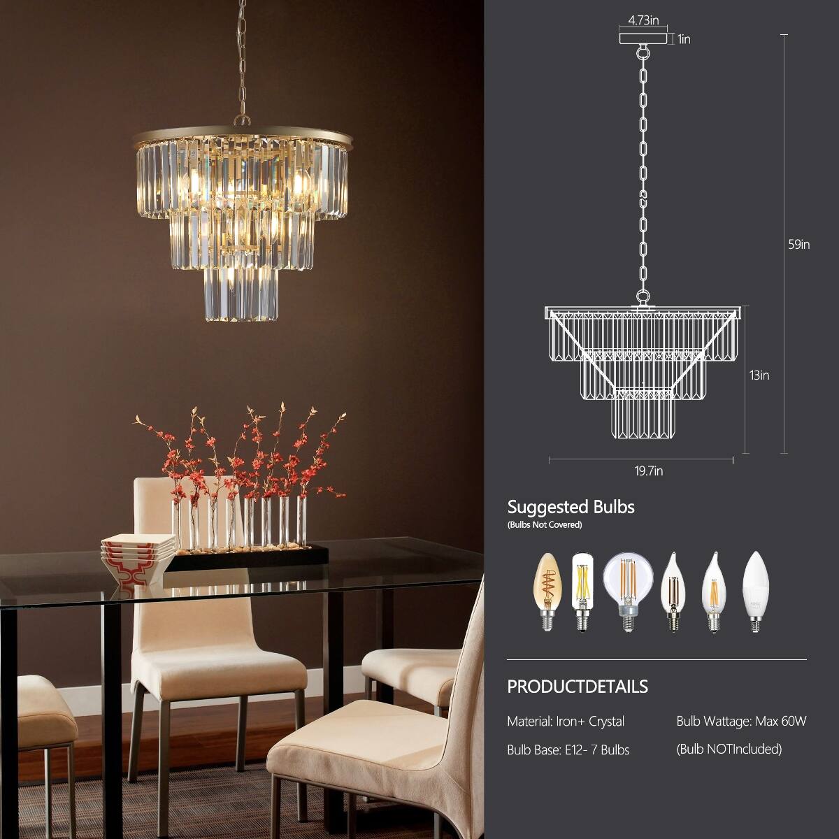 4.73in  
59in  
13in  
19.7in  

Suggested Bulbs (Bulbs Not Covered)  

PRODUCT DETAILS  
Material: Iron + Crystal  
Bulb Base: E12 - 7 Bulbs  
Bulb Wattage: Max 60W (Bulb NOT Included)