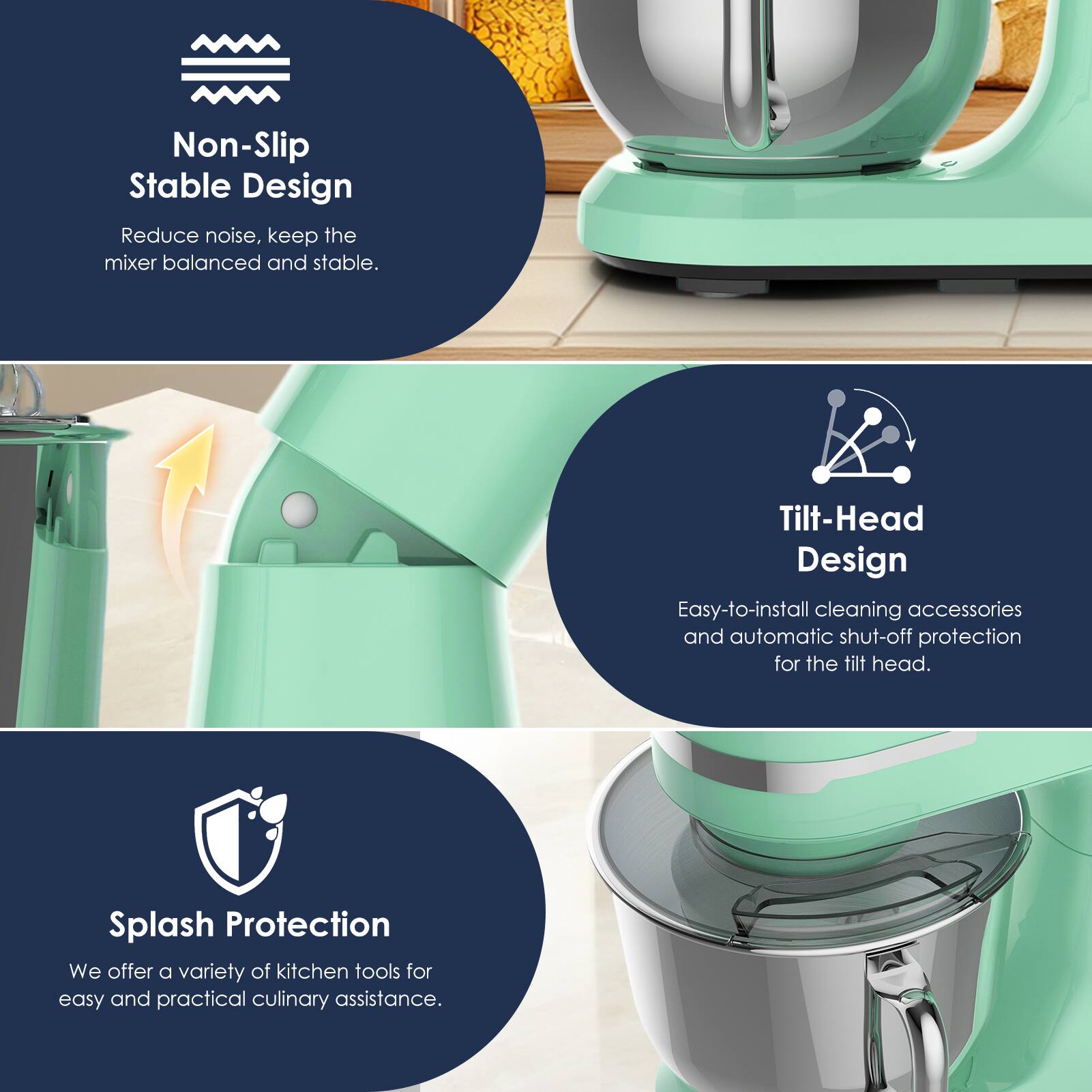 Non-Slip Stable Design  
Reduce noise, keep the mixer balanced and stable.  

Tilt-Head Design  
Easy-to-install cleaning accessories and automatic shut-off protection for the tilt head.  

Splash Protection  
We offer a variety of kitchen tools for easy and practical culinary assistance.