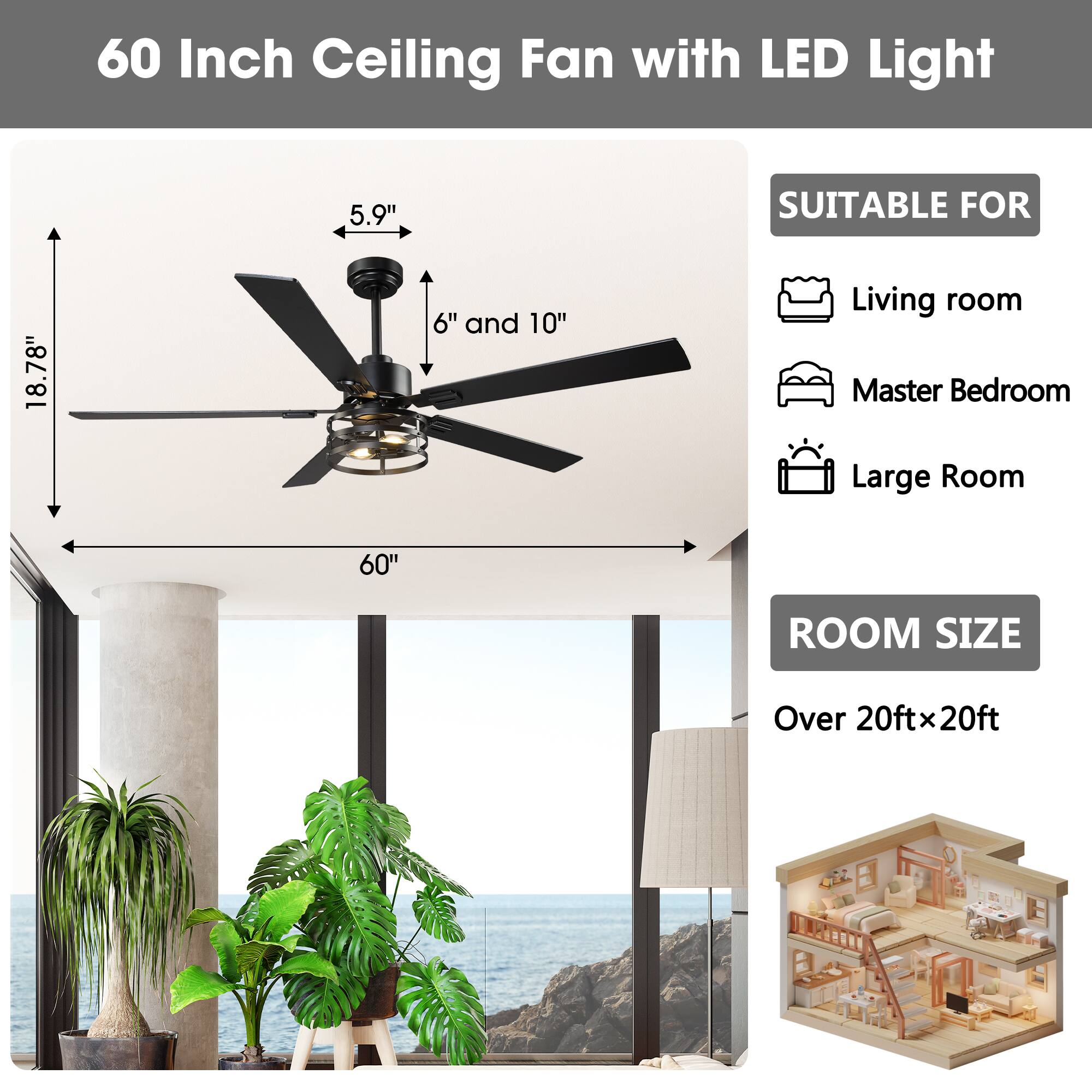 60 Inch Ceiling Fan with LED Light

5.9" 18.78" 6" and 10" 60"

SUITABLE FOR
- Living room
- Master Bedroom
- Large Room

ROOM SIZE
Over 20ftx20ft