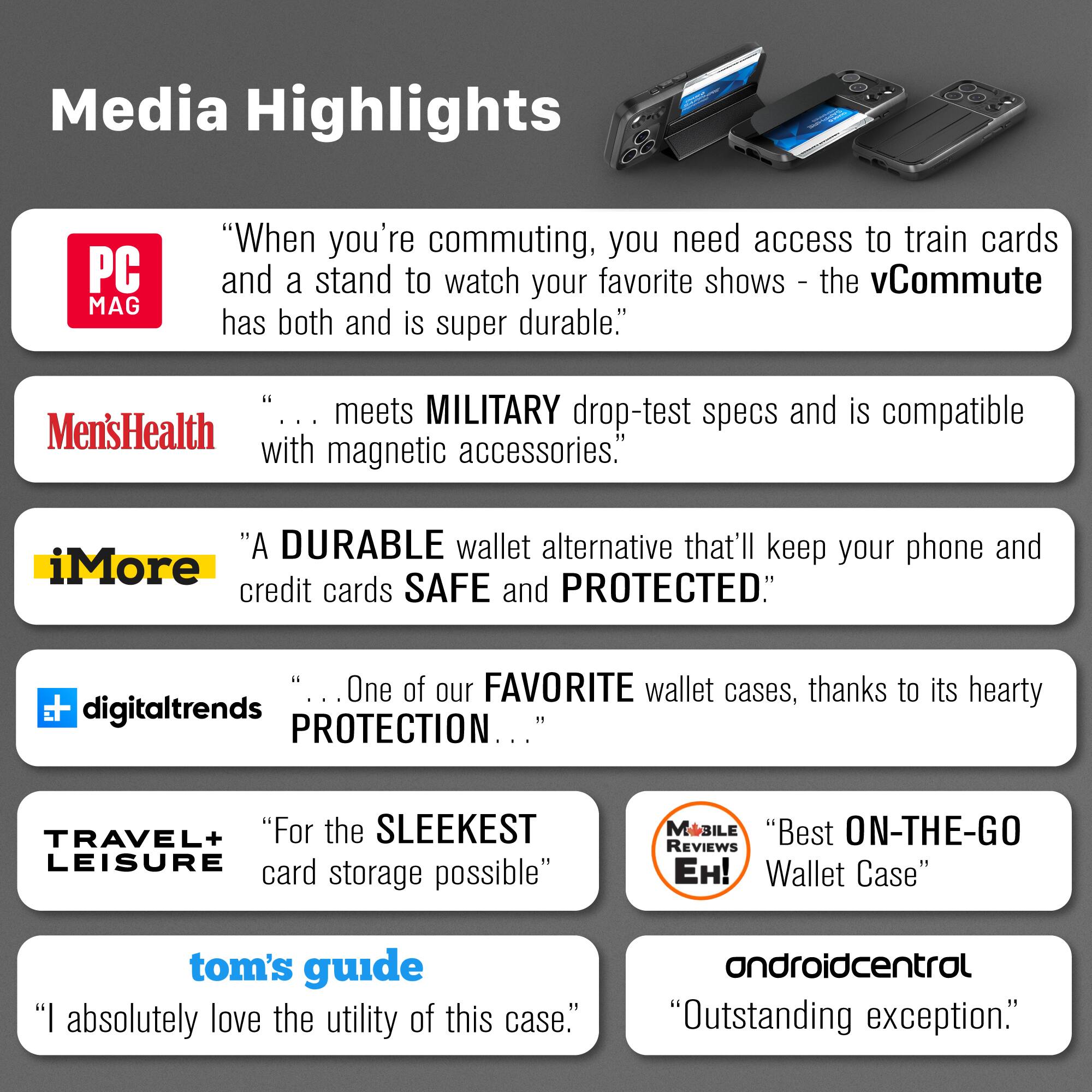 Media Highlights

PC MAG
"When you're commuting, you need access to train cards and a stand to watch your favorite shows - the vCommute has both and is super durable."

Men's Health
"... meets MILITARY drop-test specs and is compatible with magnetic accessories."

iMore
"A DURABLE wallet alternative that'll keep your phone and credit cards SAFE and PROTECTED."

digitaltrends
"... One of our FAVORITE wallet cases, thanks to its hearty PROTECTION ..."

TRAVEL+ LEISURE
"For the SLEEKEST LEISURE card storage possible"

MOBILE REVIEWS EH!
"Best ON-THE-GO Wallet Case"

tom's guide
"I absolutely love the utility of this case."

androidcentral
"Outstanding exception."