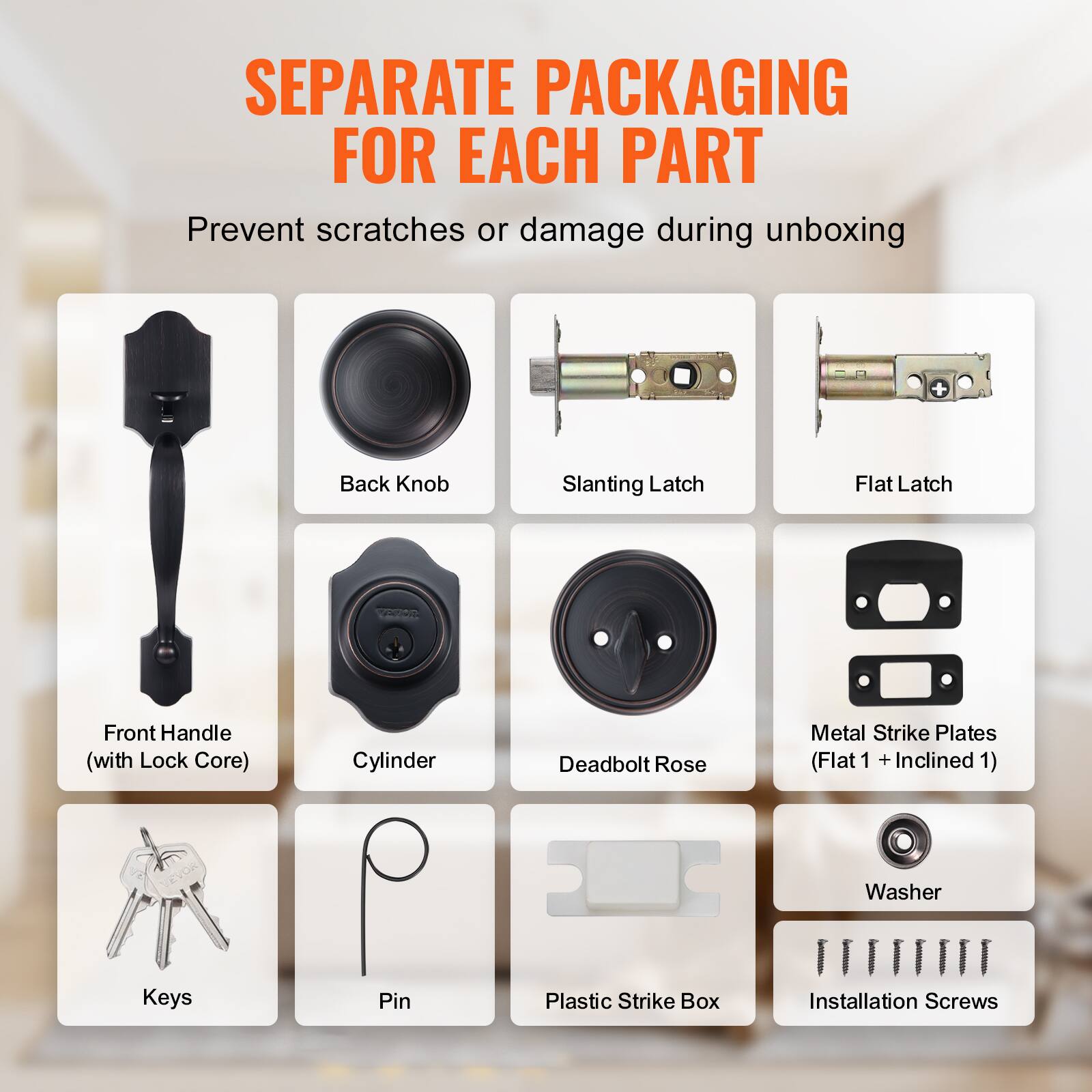 SEPARATE PACKAGING FOR EACH PART

Prevent scratches or damage during unboxing

Back Knob
Slanting Latch
Flat Latch
Front Handle (with Lock Core)
Cylinder
Deadbolt Rose
Metal Strike Plates (Flat 1 + Inclined 1)
Washer
Keys
Pin
Plastic Strike Box
Installation Screws
