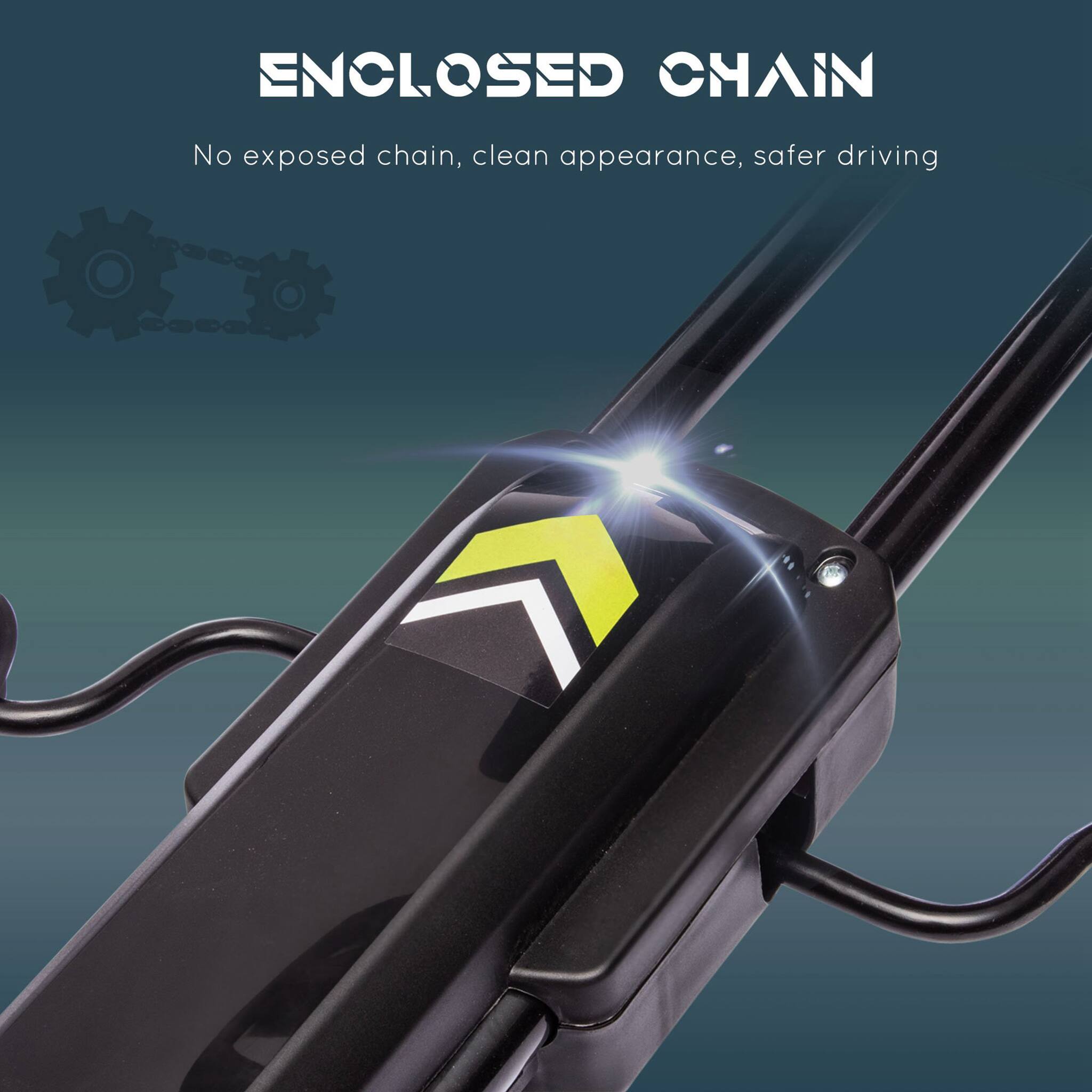 ENCLOSED CHAIN  
No exposed chain, clean appearance, safer driving