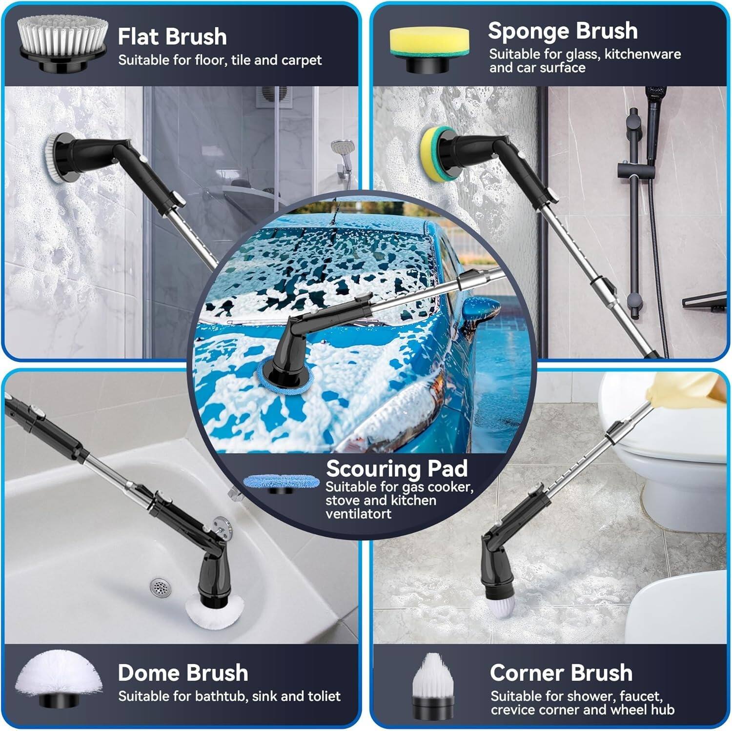 Flat Brush  
Suitable for floor, tile, and carpet  

Sponge Brush  
Suitable for glass, kitchenware, and car surface  

Scouring Pad  
Suitable for gas cooker, stove, and kitchen ventilator  

Dome Brush  
Suitable for bathtub, sink, and toilet  

Corner Brush  
Suitable for shower, faucet, crevice corner, and wheel hub