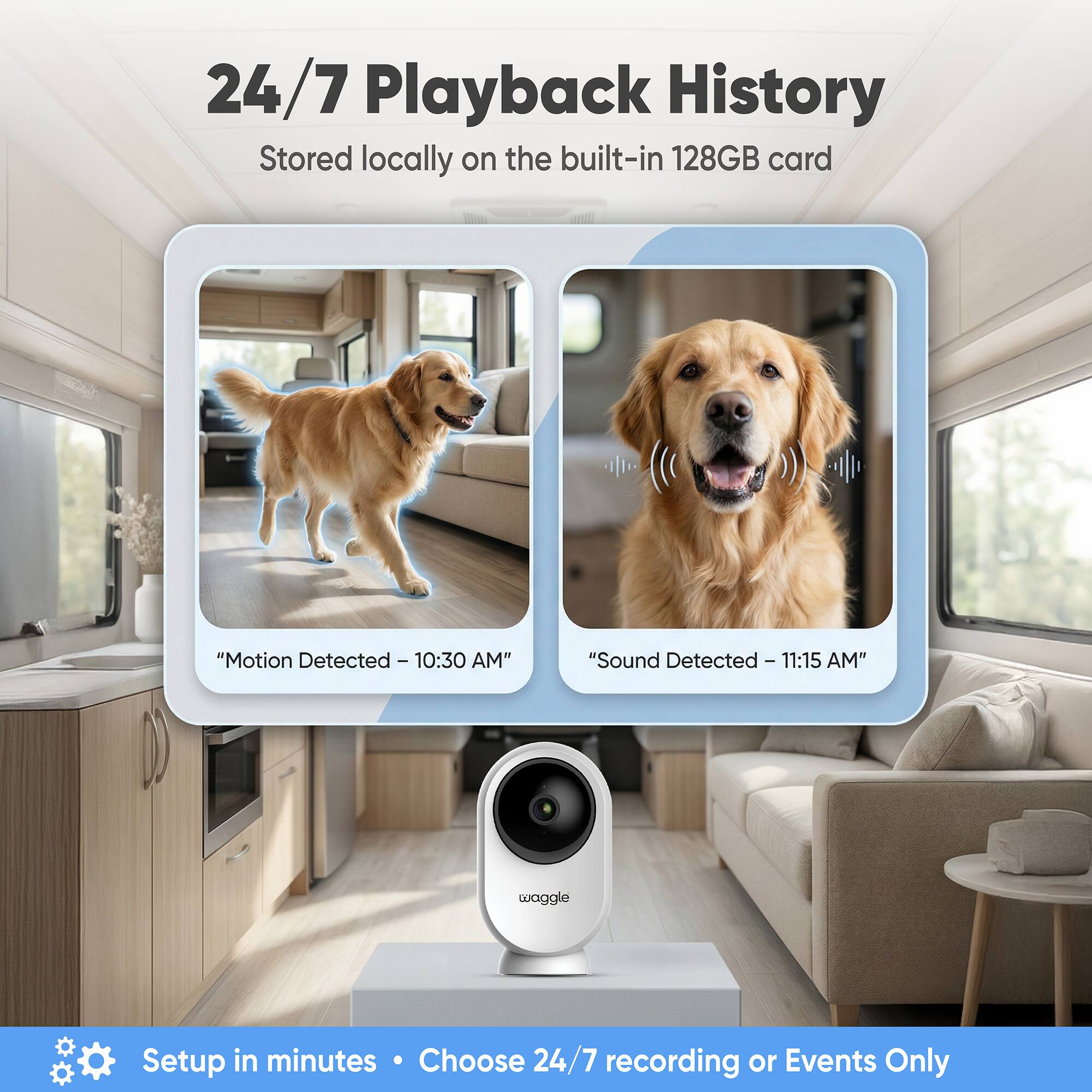 24/7 Playback History  
Stored locally on the built-in 128GB card  

"Motion Detected - 10:30 AM"  
"Sound Detected - 11:15 AM"  

waggle  

Setup in minutes  
Choose 24/7 recording or Events Only