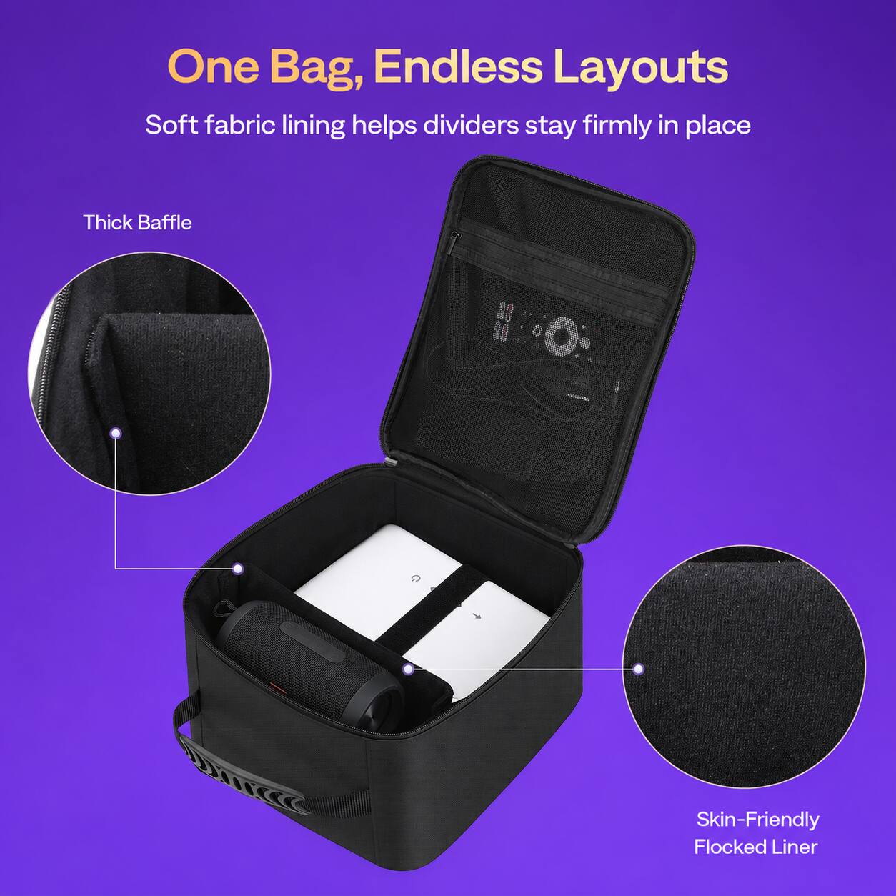 One Bag, Endless Layouts  
Soft fabric lining helps dividers stay firmly in place  
Thick Baffle  
Skin-Friendly Flocked Liner