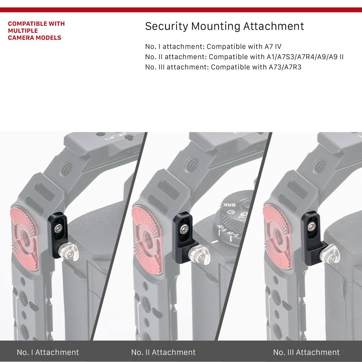 COMPATIBLE WITH MULTIPLE CAMERA MODELS

Security Mounting Attachment

No. I attachment: Compatible with A7 IV

No. II attachment: Compatible with A1/A7S3/A7R4/A9/A9 II

No. III attachment: Compatible with A73/A7R3

No. I Attachment

No. II Attachment

No. III Attachment