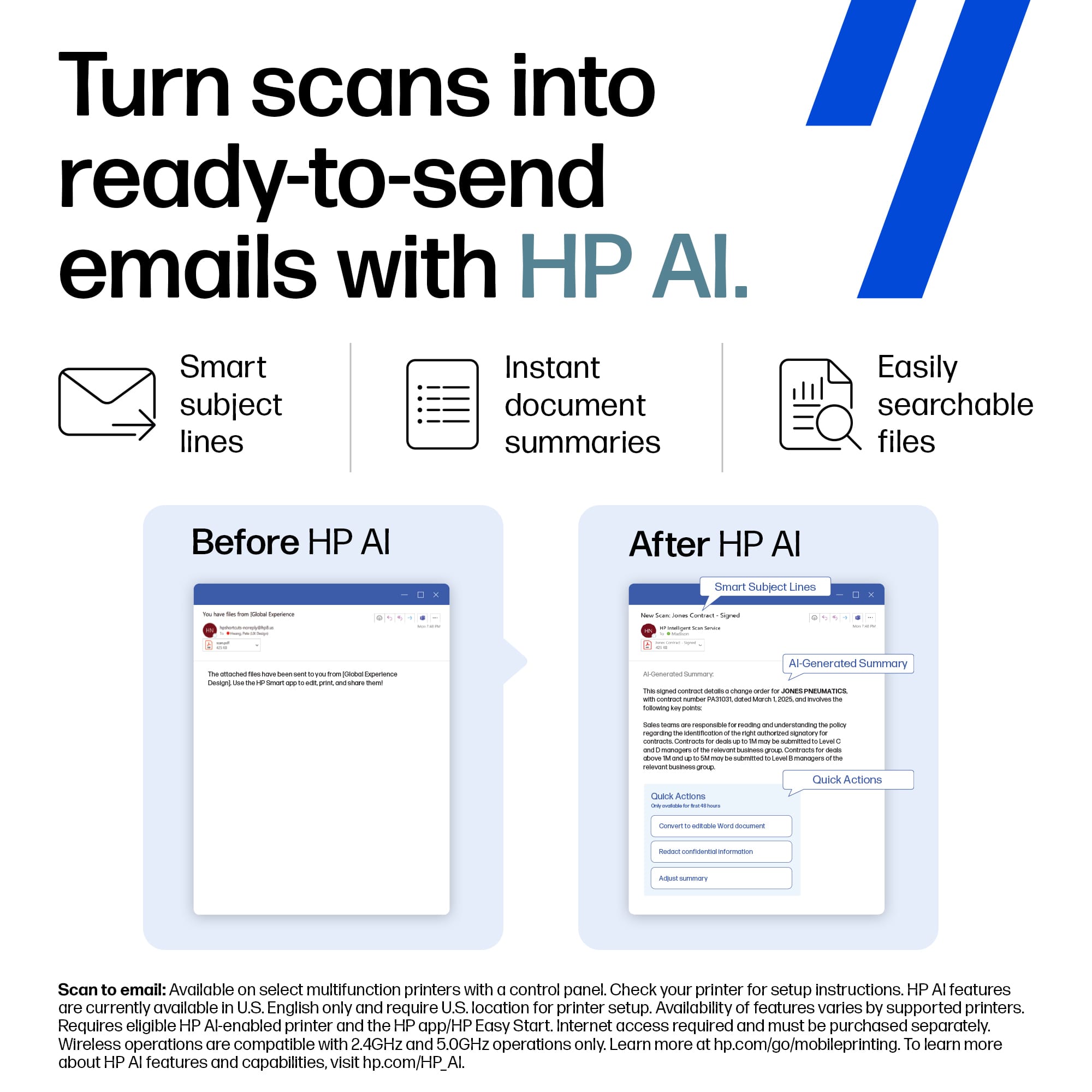 Turn scans into ready-to-send emails with HP AI.
Smart subject lines
Instant document summaries
Easily searchable files
Before HP AI
After HP AI
Scan to email: Available on select multifunction printers with a control panel. Check your printer for setup instructions. HP AI features are currently available in U.S. English only and require a U.S. location for printer setup. Availability of features varies by supported printers. Requires eligible HP AI-enabled printer and the HP app/HP Easy Start. Internet access required and must be purchased separately. Wireless operations are compatible with 2.4GHz and 5.0GHz operations only. Learn more at hp.com/go/mobileprinting. To learn more about HP AI features and capabilities, visit hp.com/HP.AI.