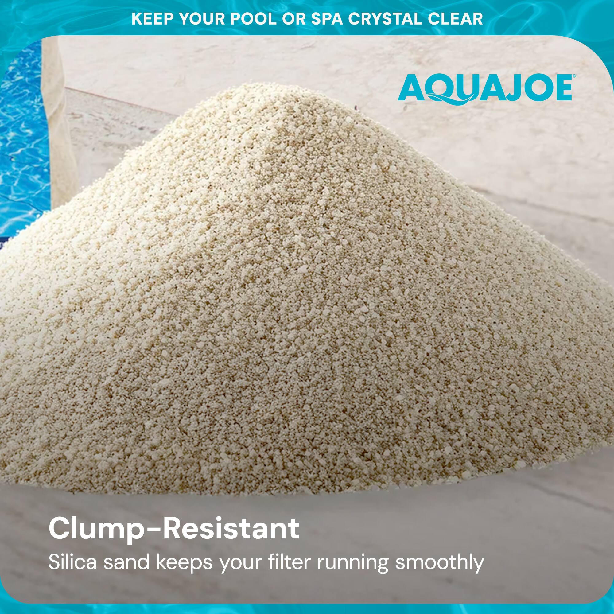 KEEP YOUR POOL OR SPA CRYSTAL CLEAR

AQUAJOE

Clump-Resistant
Silica sand keeps your filter running smoothly