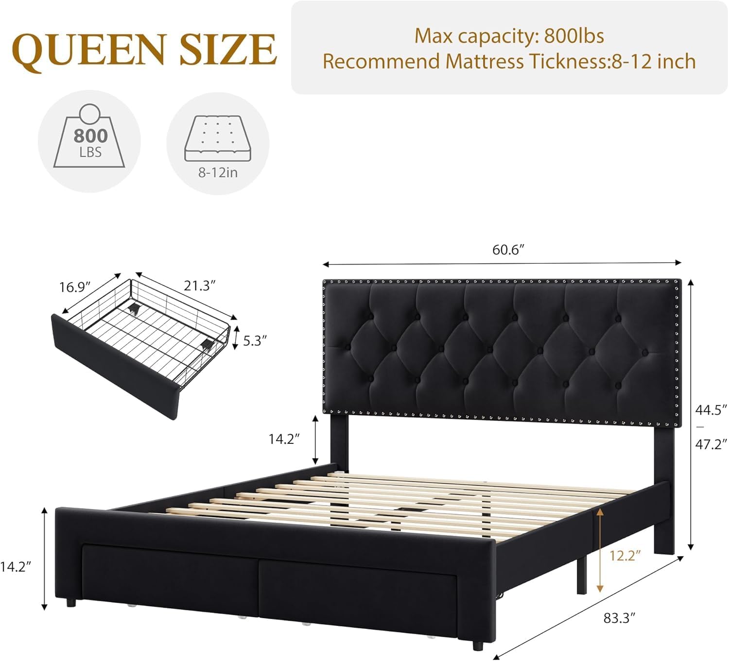 Max capacity: 800lbs  
Recommend Mattress Thickness: 8-12 inch  

QUEEN SIZE  
800 LBS  
8-12in  

Dimensions:  
- Length: 83.3"  
- Width: 60.6"  
- Height: 47.2"  
- Depth: 14.2"  
- Headboard Height: 44.5"  
- Headboard Width: 60.6"  
- Mattress Area: 60.6" x 44.5"  
- Frame Height: 14.2"  
- Frame Depth: 16.9"  
- Frame Width: 21.3"  
- Mattress Thickness: 5.3"