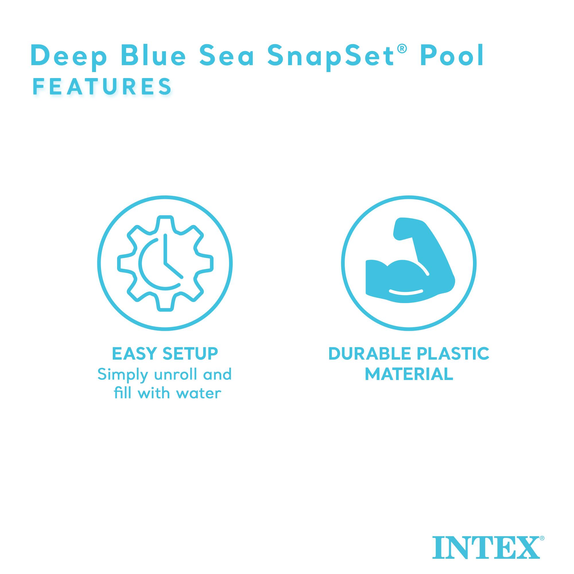 Deep Blue Sea SnapSet® Pool  
FEATURES  

EASY SETUP  
Simply unroll and fill with water  

DURABLE PLASTIC MATERIAL  

INTEX®