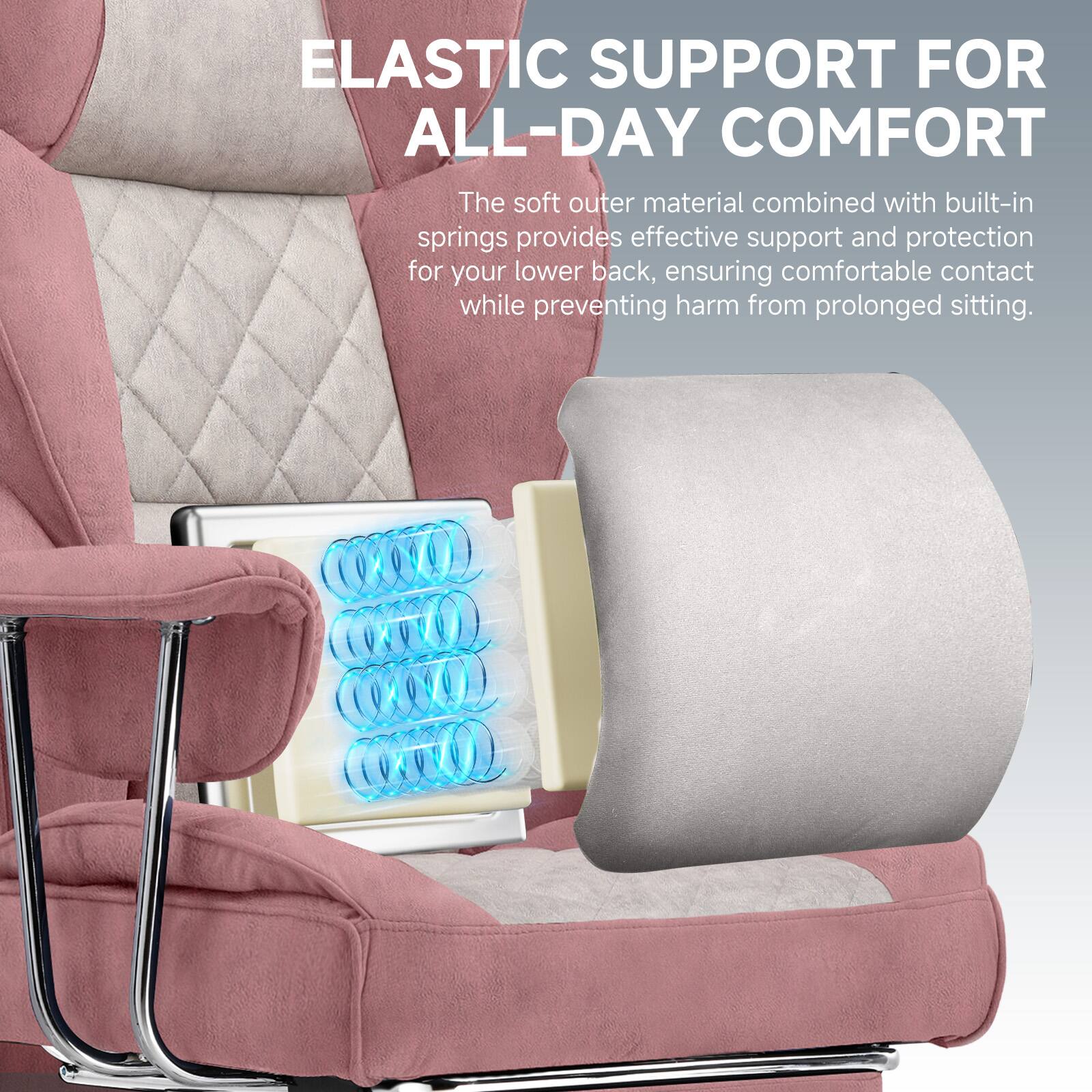 ELASTIC SUPPORT FOR ALL-DAY COMFORT

The soft outer material combined with built-in springs provides effective support and protection for your lower back, ensuring comfortable contact while preventing harm from prolonged sitting.
