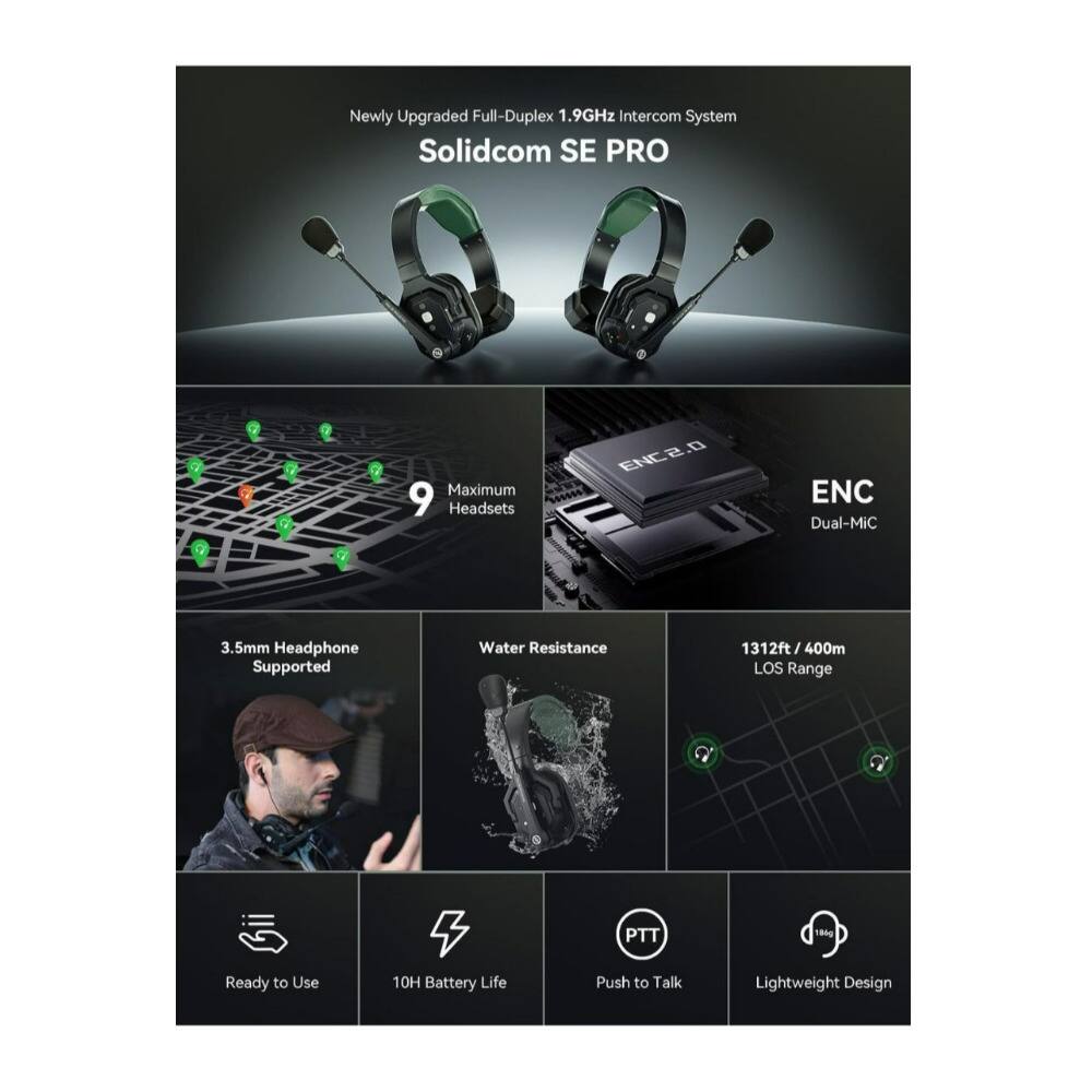 Newly Upgraded Full-Duplex 1.9GHz Intercom System  
Solidcom SE PRO  

- Maximum 9 Headsets  
- ENC 0.5  
- ENC Dual-Mic  
- 3.5mm Headphone Supported  
- Water Resistance  
- 1312ft / 400m LOS Range  
- PTT  
- 186g  
- Ready to Use  
- 10H Battery Life  
- Push to Talk  
- Lightweight Design