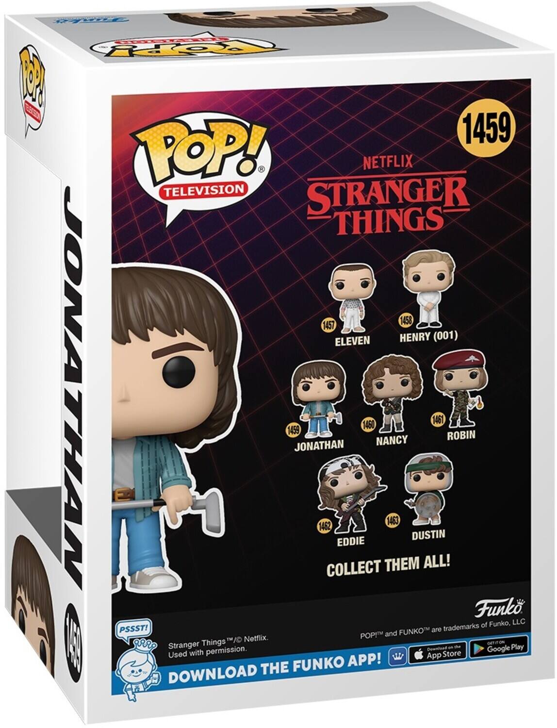 POP! . NETFLIX TELEVISION STRANGER THINGS 1458 1457 ELEVEN HENRY (001) JONATHAN 1459 JONATHAN 1462 COLLECT EDDIE 1460 NANCY THEM 1463 DUSTIN ALL! 1461 ROBIN Funko of Funko, LLC PSSST! FUNKOT are trademarks POP! and Netflix. Used with permission. Download Google Play App Store FUNKO APP! DOWNLOAD THE