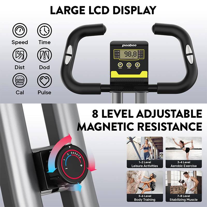 LARGE LCD DISPLAY  
Speed Time  
Dist Dod Cal Pulse  

8 LEVEL ADJUSTABLE MAGNETIC RESISTANCE  
1-2 Level Leisure Activities  
3-4 Level Aerobic Exercise  
5-6 Level Body Training  
7-8 Level Stabilizing Muscle