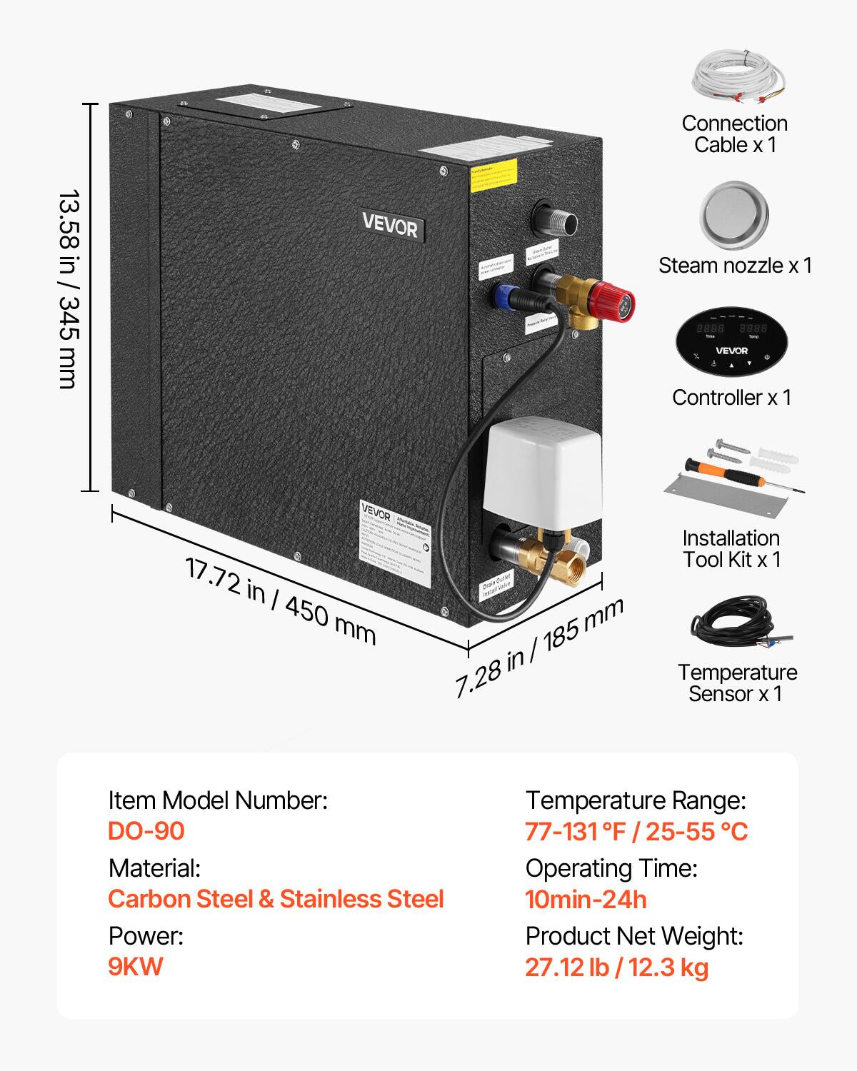 13.58 in / 345 mm

VEVOR

Connection Cable x 1
Steam nozzle x 1
VEVOR Controller x 1

17.72 in / 450 mm

Installation Tool Kit x 1
7.28 in / 185 mm
Temperature Sensor x 1

Item Model Number: DO-90
Material: Carbon Steel & Stainless Steel
Power: 9KW
Temperature Range: 77-131°F / 25-55°C
Operating Time: 10min-24h
Product Net Weight: 27.12 lb / 12.3 kg