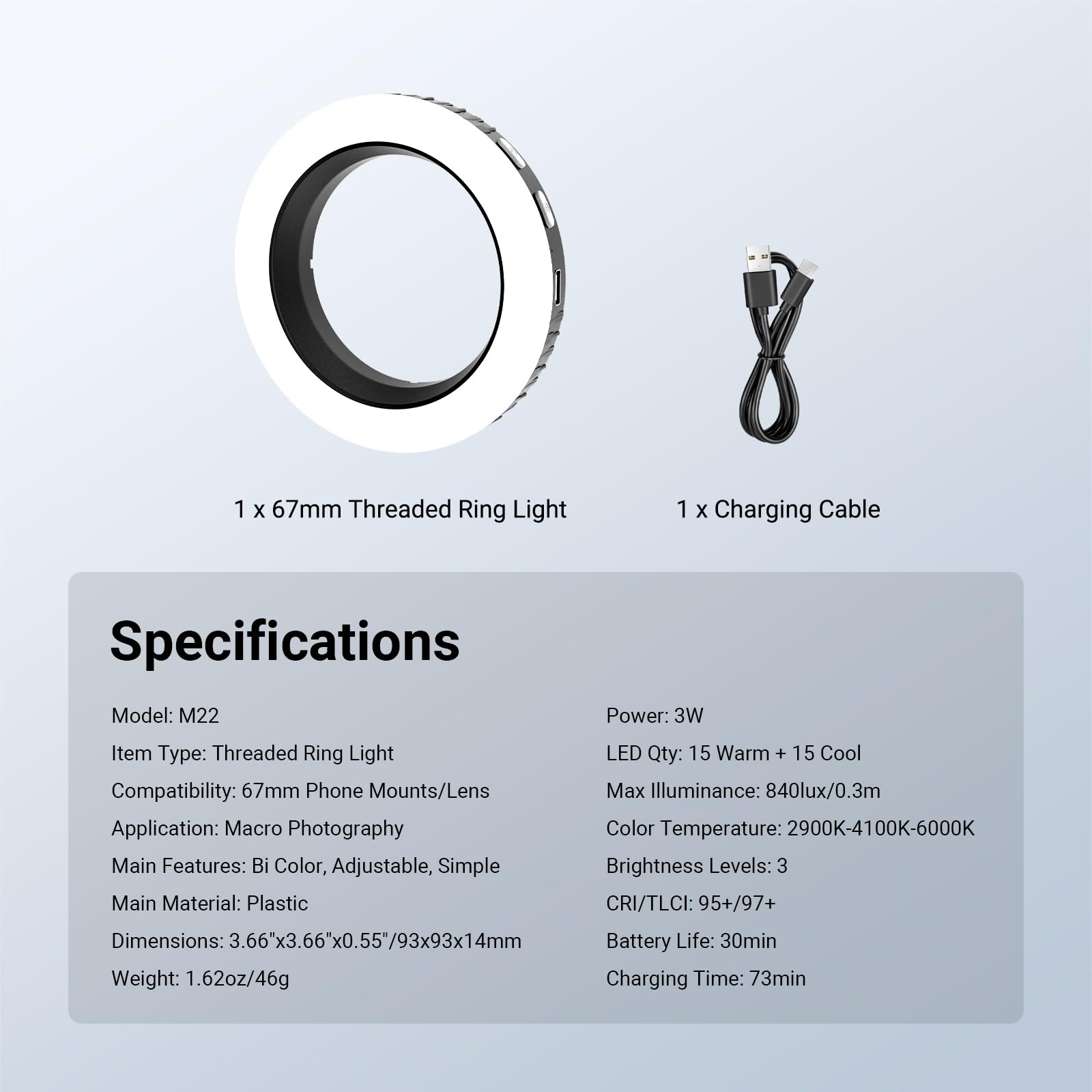 1 x 67mm Threaded Ring Light  
1 x Charging Cable  

Specifications  
Model: M22  
Item Type: Threaded Ring Light  
Compatibility: 67mm Phone Mounts/Lens  
Application: Macro Photography  
Main Features: Bi Color, Adjustable, Simple  
Main Material: Plastic  
Dimensions: 3.66"x3.66"x0.55"/93x93x14mm  
Weight: 1.62oz/46g  

Power: 3W  
LED Qty: 15 Warm + 15 Cool  
Max Illuminance: 840lux/0.3m  
Color Temperature: 2900K-4100K-6000K  
Brightness Levels: 3  
CRI/TLCI: 95+/97+  
Battery Life: 30min  
Charging Time: 73min