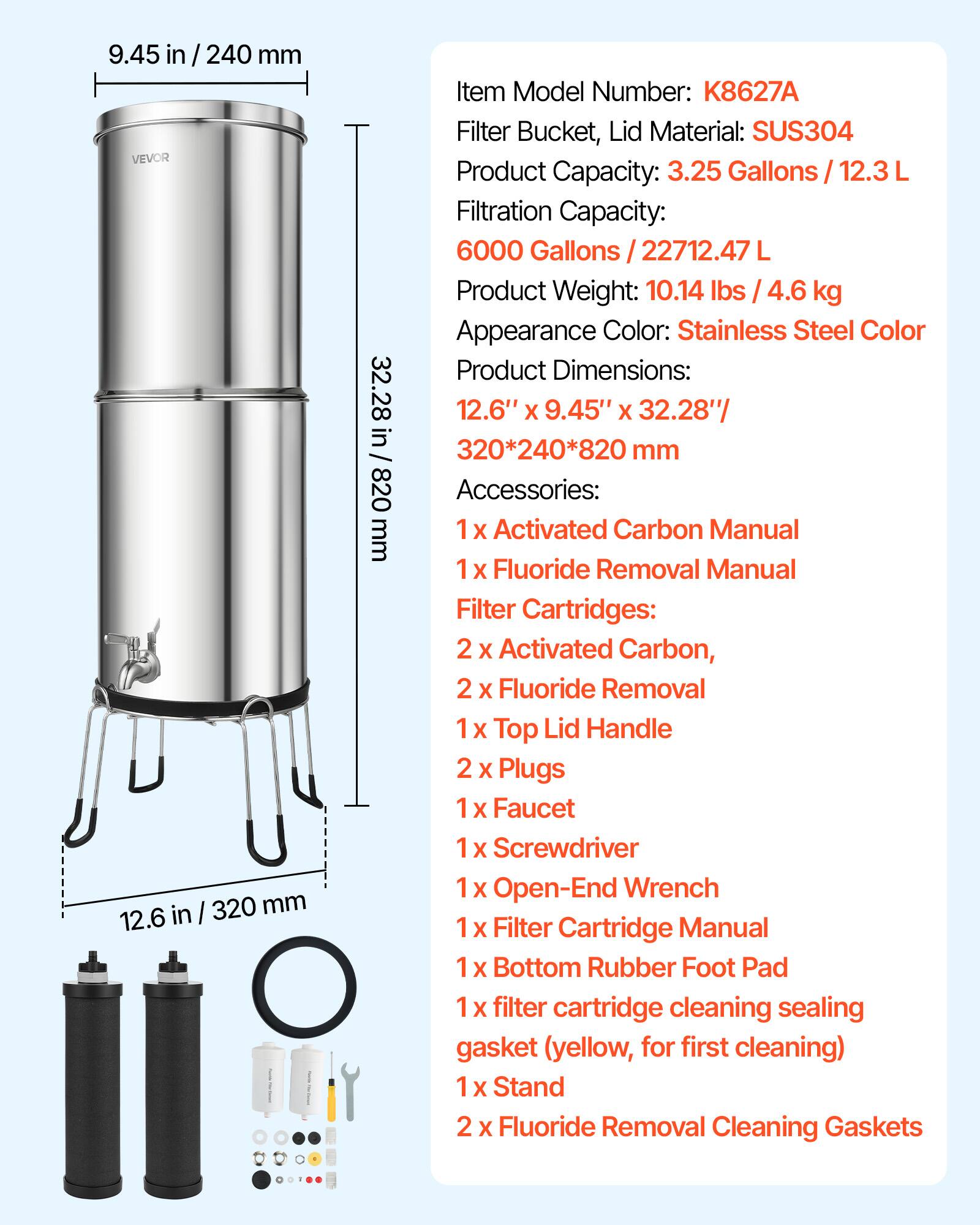 9.45 in / 240 mm

VEVOR

Item Model Number: K8627A

Filter Bucket, Lid Material: SUS304

Product Capacity: 3.25 Gallons / 12.3 L

Filtration Capacity: 6000 Gallons / 22712.47 L

Product Weight: 10.14 lbs / 4.6 kg

Appearance Color: Stainless Steel Color

Product Dimensions: 12.6" x 9.45" x 32.28" / 320*240*820 mm

Accessories:
- 1 x Activated Carbon Manual
- 1 x Fluoride Removal Manual
- Filter Cartridges:
  - 2 x Activated Carbon
  - 2 x Fluoride Removal
- 1 x Top Lid Handle
- 2 x Plugs
- 1 x Faucet
- 1 x Screwdriver
- 1 x Open-End Wrench
- 1 x Filter Cartridge Manual
- 1 x Bottom Rubber Foot Pad
- 1 x Filter Cartridge Cleaning Sealing