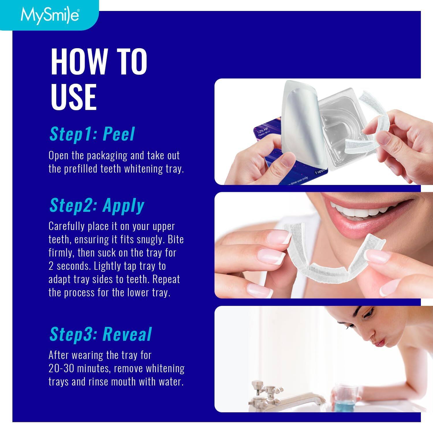 MySmile HOW TO USE
Step1: Peel
Open the packaging and take out the prefilled teeth whitening tray.
Step2: Apply
Carefully place it on your upper teeth, ensuring it fits snugly. Bite firmly, then suck on the tray for 2 seconds. Lightly tap tray to adapt tray sides to teeth. Repeat the process for the lower tray.
Step3: Reveal
After wearing the tray for 20-30 minutes, remove whitening trays and rinse mouth with water.