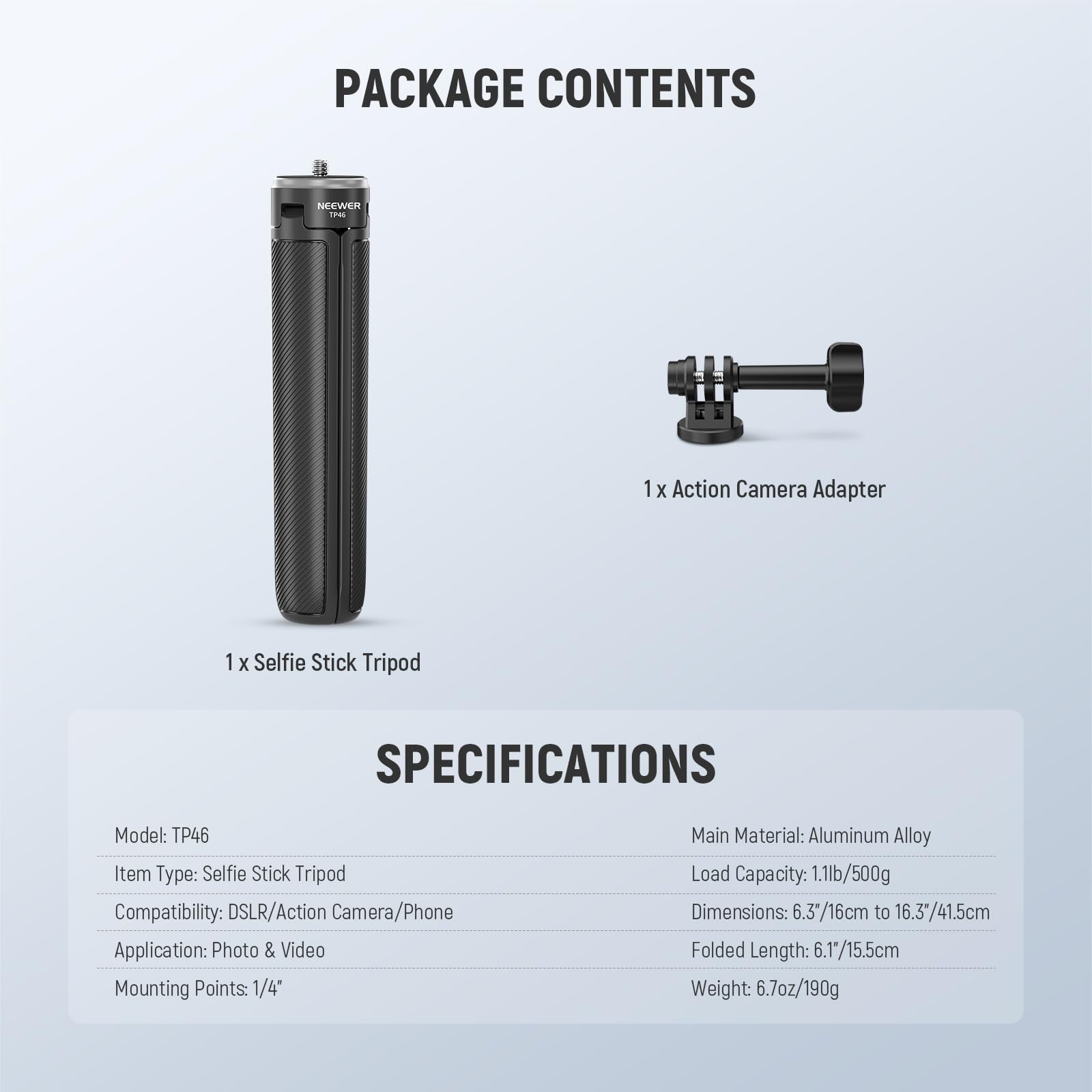 **PACKAGE CONTENTS**

- 1 x Selfie Stick Tripod
- 1 x Action Camera Adapter

**SPECIFICATIONS**

- Model: TP46
- Item Type: Selfie Stick Tripod
- Compatibility: DSLR/Action Camera/Phone
- Application: Photo & Video
- Mounting Points: 1/4"
- Main Material: Aluminum Alloy
- Load Capacity: 1.1lb/500g
- Dimensions: 6.3"/16cm to 16.3"/41.5cm
- Folded Length: 6.1"/15.5cm
- Weight: 6.7oz/190g