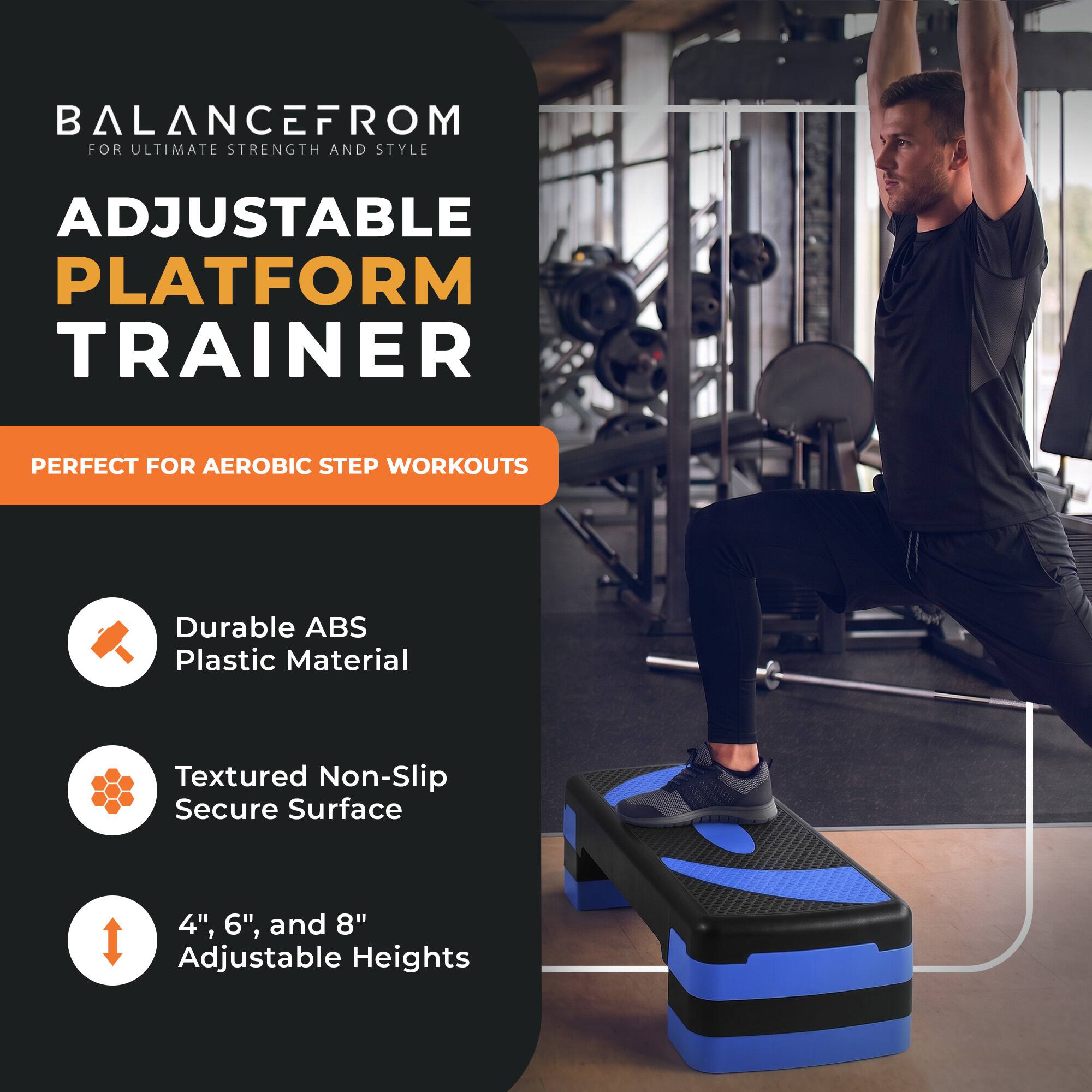 BALANCEFROM  
FOR ULTIMATE STRENGTH AND STYLE

ADJUSTABLE PLATFORM TRAINER

PERFECT FOR AEROBIC STEP WORKOUTS

- Durable ABS Plastic Material
- Textured Non-Slip Secure Surface
- 4", 6", and 8" Adjustable Heights