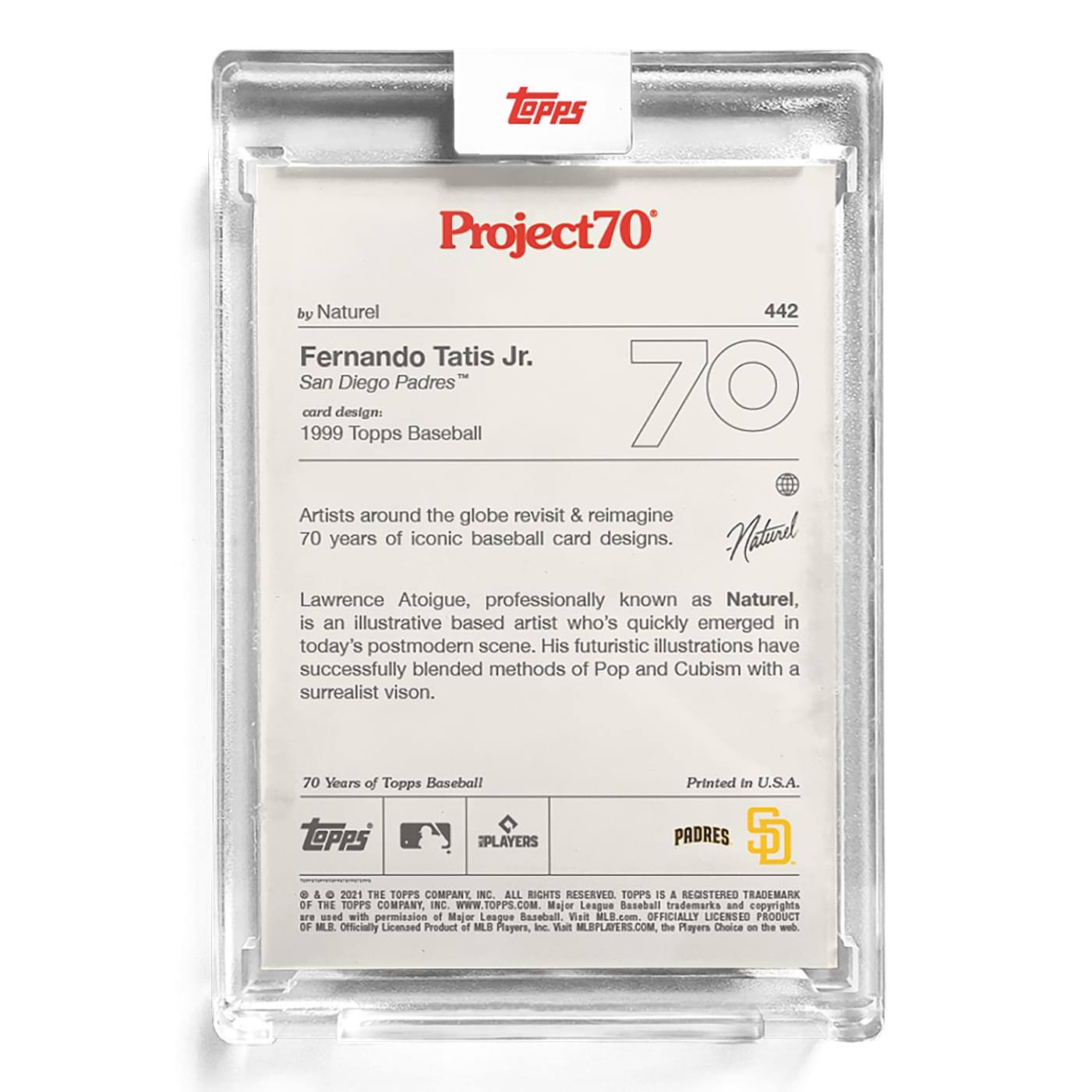 **Project70**

**442**

**Fernando Tatis Jr.**  
**San Diego Padres**  
**card design:**  
**1999 Topps Baseball**

**by Naturel**

Artists around the globe revisit & reimagine 70 years of iconic baseball card designs.

Lawrence Atoigue, professionally known as Naturel, is an illustrative based artist who's quickly emerged in today's postmodern scene. His futuristic illustrations have successfully blended methods of Pop and Cubism with a surrealist vision.

**70 Years of Topps Baseball**

Printed in U.S.A.

**Topps**  
**PLAYERS**  
**PADRES**  
**S**

**© & ™ 2021 THE TOPPS COMPANY, INC. ALL RIGHTS RESERVED. TOPPS IS A REGISTERED TRADEMARK OF THE TOPPS COMPANY, INC. WWW.TOPPS.COM**

**Major League Baseball trademarks and copyrights are used with permission of Major League Baseball. Visit MLB.com. OFFICIALLY LICENSED PRODUCT OF MLB PLAYERS, INC. Visit MLBPLAYERS.COM, The Players Choice on the web.**

**Officially Licensed Product of MLB Players, Inc.**