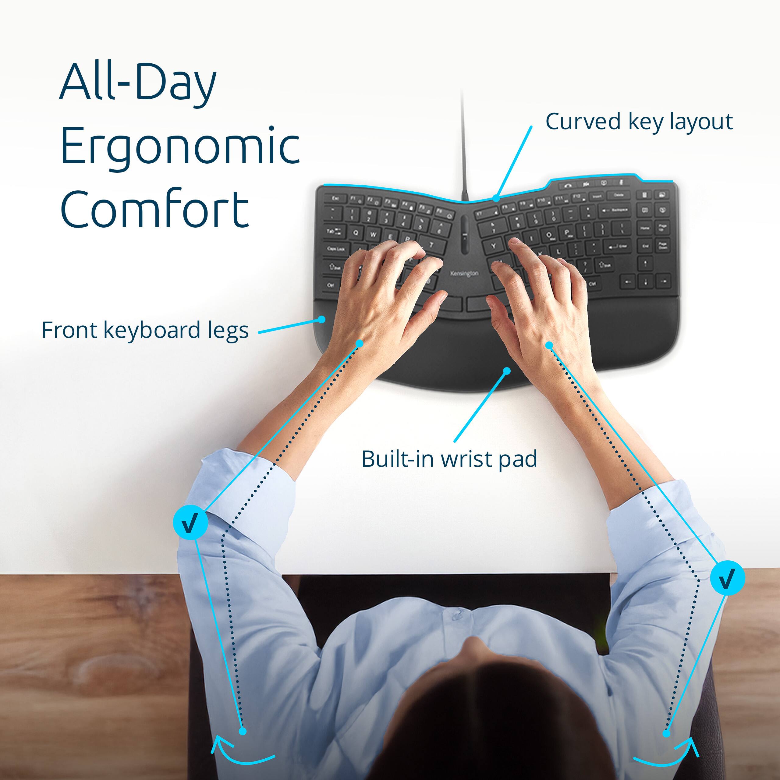 All-Day Ergonomic Comfort

- Curved key layout
- Front keyboard legs
- Built-in wrist pad