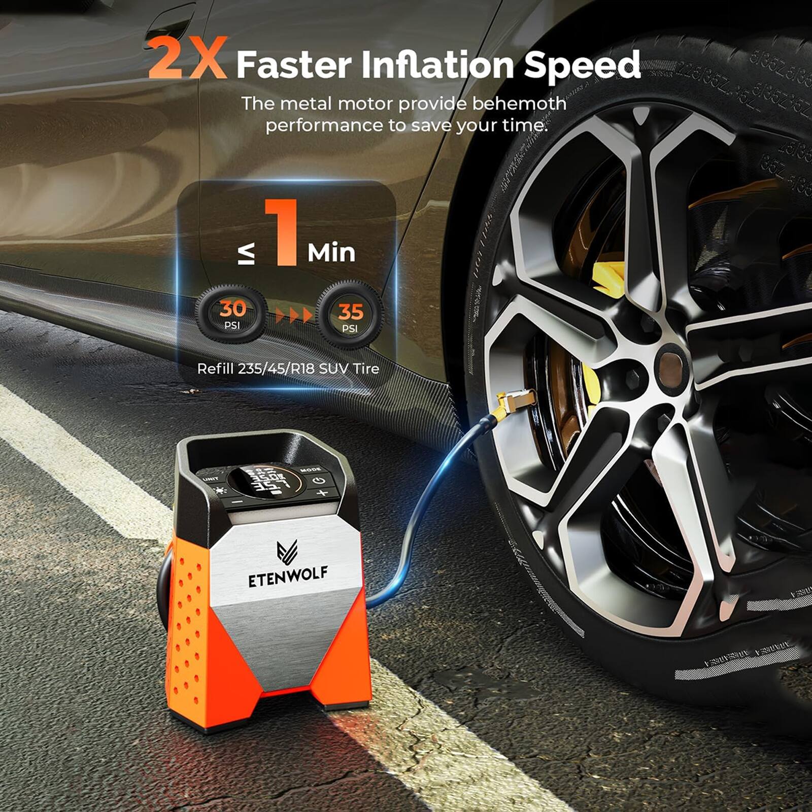 2X Faster Inflation Speed  
The metal motor provides behemoth performance to save your time.  
≤ 1 Min  
30 PSI  
35 PSI  
Refill 235/45/R18 SUV Tire  
ETENWOLF
