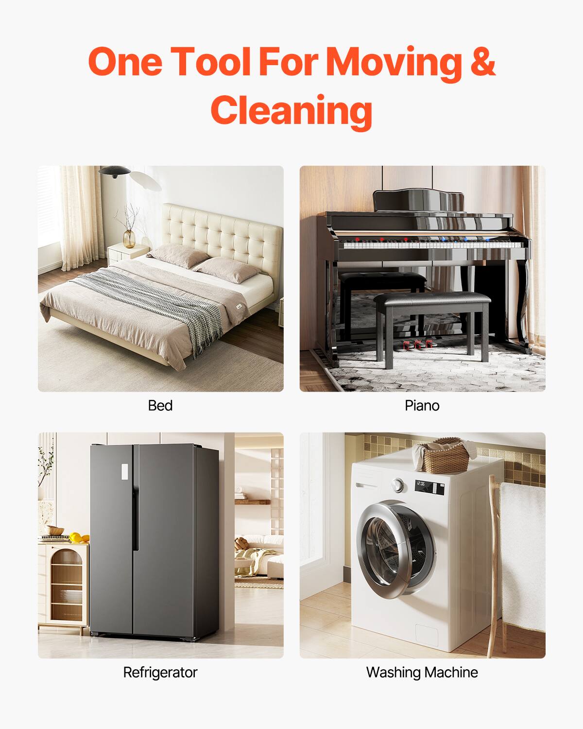 One Tool For Moving & Cleaning

Bed

Piano

Refrigerator

Washing Machine