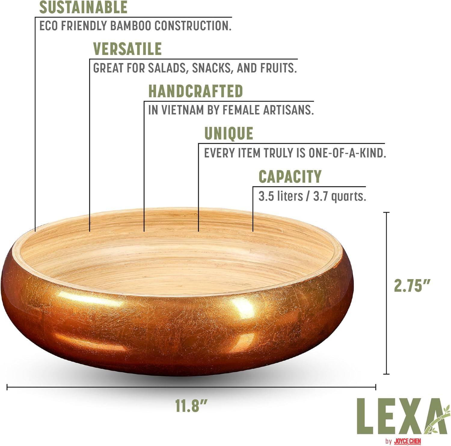 SUSTAINABLE  
ECO FRIENDLY BAMBOO CONSTRUCTION.  

VERSATILE  
GREAT FOR SALADS, SNACKS, AND FRUITS.  

HANDCRAFTED  
IN VIETNAM BY FEMALE ARTISANS.  

UNIQUE  
EVERY ITEM TRULY IS ONE-OF-A-KIND.  

CAPACITY  
3.5 liters / 3.7 quarts.  

2.75"  
11.8"  

LEXA by JOYCE CHEN