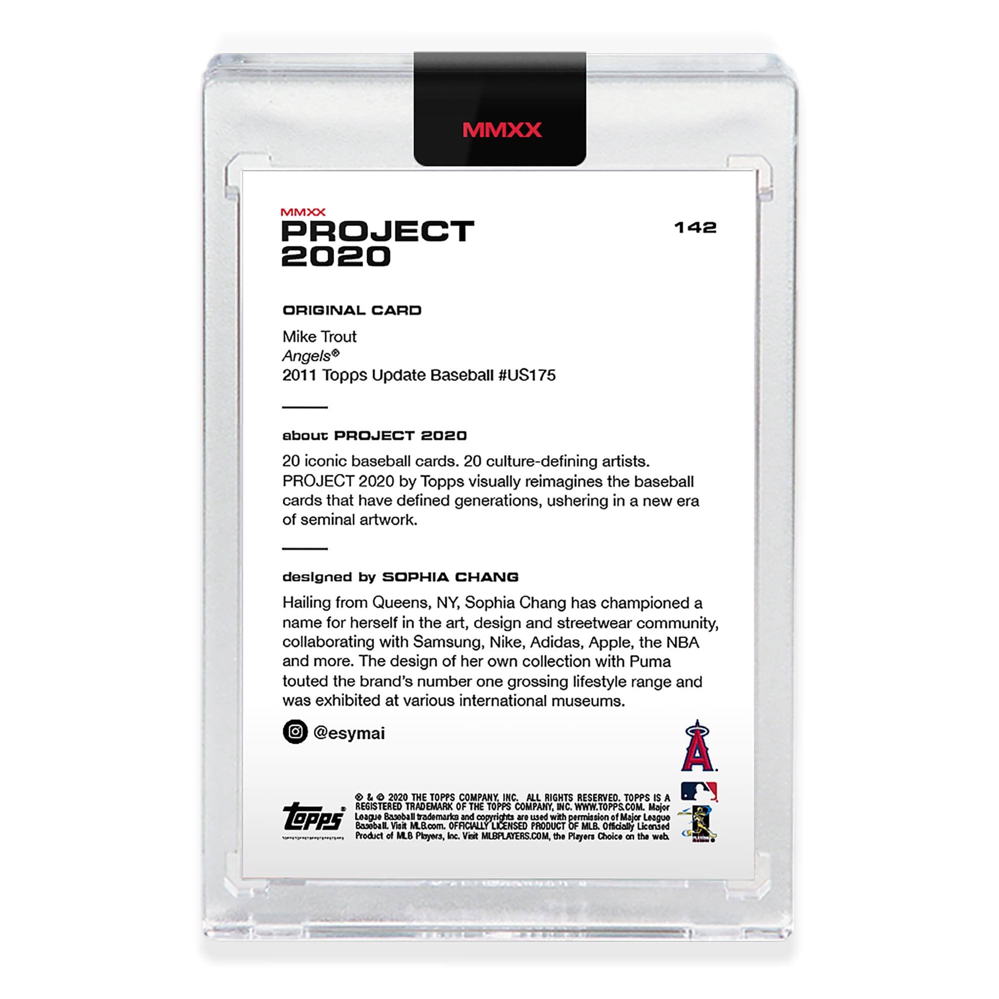 MMXX PROJECT 2020  
142 ORIGINAL CARD  
Mike Trout  
Angels®  
2011 Topps Update Baseball #US175  

about PROJECT 2020  
20 iconic baseball cards. 20 culture-defining artists.  
PROJECT 2020 by Topps visually reimagines the baseball cards that have defined generations, ushering in a new era of seminal artwork.  

designed by SOPHIA CHANG  
Hailing from Queens, NY, Sophia Chang has championed a name for herself in the art, design and streetwear community, collaborating with Samsung, Nike, Adidas, Apple, the NBA and more. The design of her own collection with Puma touted the brand's number one grossing lifestyle range and was exhibited at various international museums.  
@esymai  

L O 2020 THE TOPPS COMPANY INC. ALL RIGHTS RESERVED. TOPPS® IS A REGISTERED TRADEMARK OF THE TOPPS COMPANY INC. WWW.TOPPS.COM  

Majer topps League Inaibat RAMOAT Vilt M.5.com trademarka OFFICIALLY and cogyrignes LICENSED - uaed PRODUCT wih OF pormasion MUIL Of